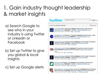 1. Gain industry thought leadership & market insights a) Search Google to see who in your industry is using Twitter or LinkedIn or Facebook b) Set up Twitter to give you global & local insights c) Set up Google alerts 