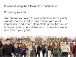 It’s about using the information that is there. Reducing your risk. And should you want to expand online: have clarity about who you want to reach, how, with what information and when.  Be realistic about how much time and effort you wish to invest. Learn what works and reach your goals. 