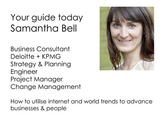 Your guide today Samantha Bell Business Consultant  Deloitte + KPMG Strategy & Planning Engineer Project Manager Change Management How to utilise internet and world trends to advance businesses & people 
