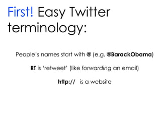 First!  Easy Twitter  terminology: People’s names start with  @  (e.g.  @BarackObama ) RT  is ‘retweet’ (like  forwarding  an email) http://  is a website 
