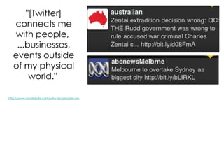 "[Twitter] connects me with people,  ...businesses, events outside of my physical world."  http://www.mpdailyfix.com/why-do-people-use-twitter/ 