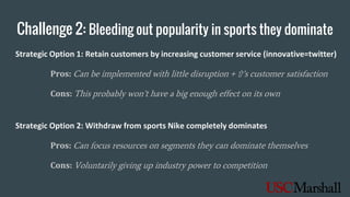 Challenge 2: Bleeding out popularity in sports they dominate
Strategic Option 1: Retain customers by increasing customer service (innovative=twitter)
Pros: Can be implemented with little disruption + ⇧’s customer satisfaction
Cons: This probably won’t have a big enough effect on its own
Strategic Option 2: Withdraw from sports Nike completely dominates
Pros: Can focus resources on segments they can dominate themselves
Cons: Voluntarily giving up industry power to competition
 