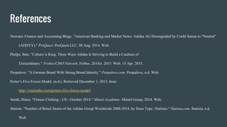 References
Newstex Finance and Accounting Blogs. "American Banking and Market News: Adidas AG Downgraded by Credit Suisse to "Neutral"
(ADDYY)." ProQuest. ProQuest LLC, 08 Aug. 2014. Web.
Phelps, Stan. “Culture is King: Three Ways Adidas Is Striving to Build a Caulture of
Extraordinary.” Frobes/CMO Network. Forbes. 20 Oct. 2015. Web. 15 Apr. 2015.
Peopalove. "A German Brand With Strong Brand Identity." Peopalove.com. Peopalove, n.d. Web.
Porter’s Five Forces Model. (n.d.). Retrieved December 1, 2015, from
http://crackmba.com/porters-five-forces-model/
Smith, Diana. "Fitness Clothing - US - October 2014." Mintel Academic. Mintel Group, 2014. Web.
Statista. "Number of Retail Stores of the Adidas Group Worldwide 2008-2014, by Store Type | Statistic." Statista.com. Statista, n.d.
Web.
 