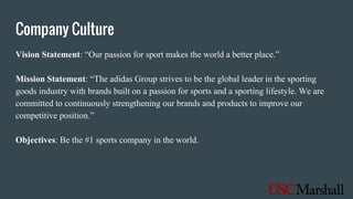 Company Culture
Vision Statement: “Our passion for sport makes the world a better place.”
Mission Statement: “The adidas Group strives to be the global leader in the sporting
goods industry with brands built on a passion for sports and a sporting lifestyle. We are
committed to continuously strengthening our brands and products to improve our
competitive position.”
Objectives: Be the #1 sports company in the world.
 