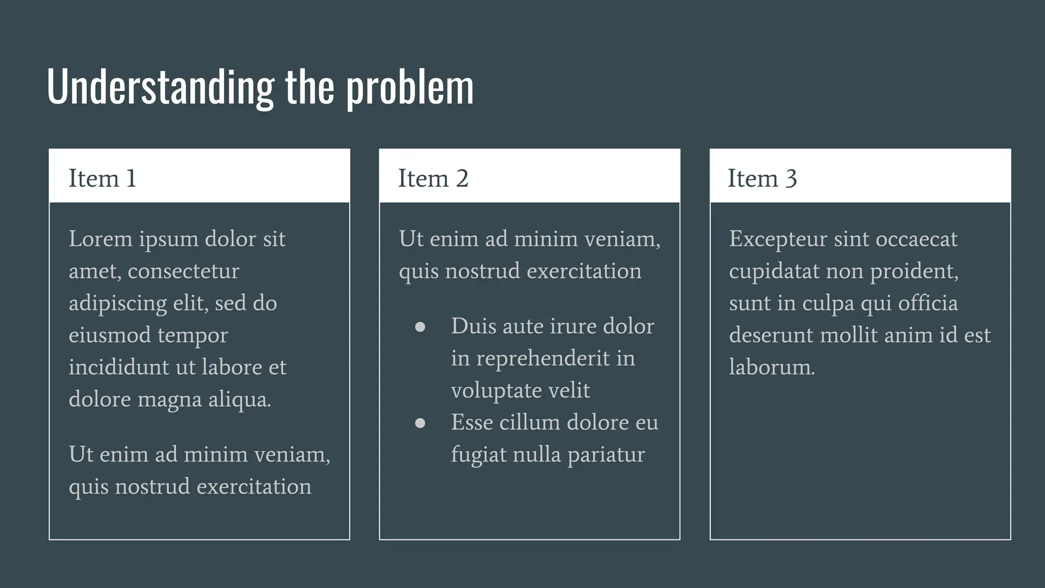 Understanding the problem
Item 1
Lorem ipsum dolor sit
amet, consectetur
adipiscing elit, sed do
eiusmod tempor
incididunt ut labore et
dolore magna aliqua.
Ut enim ad minim veniam,
quis nostrud exercitation
Item 2
Ut enim ad minim veniam,
quis nostrud exercitation
● Duis aute irure dolor
in reprehenderit in
voluptate velit
● Esse cillum dolore eu
fugiat nulla pariatur
Item 3
Excepteur sint occaecat
cupidatat non proident,
sunt in culpa qui officia
deserunt mollit anim id est
laborum.
 