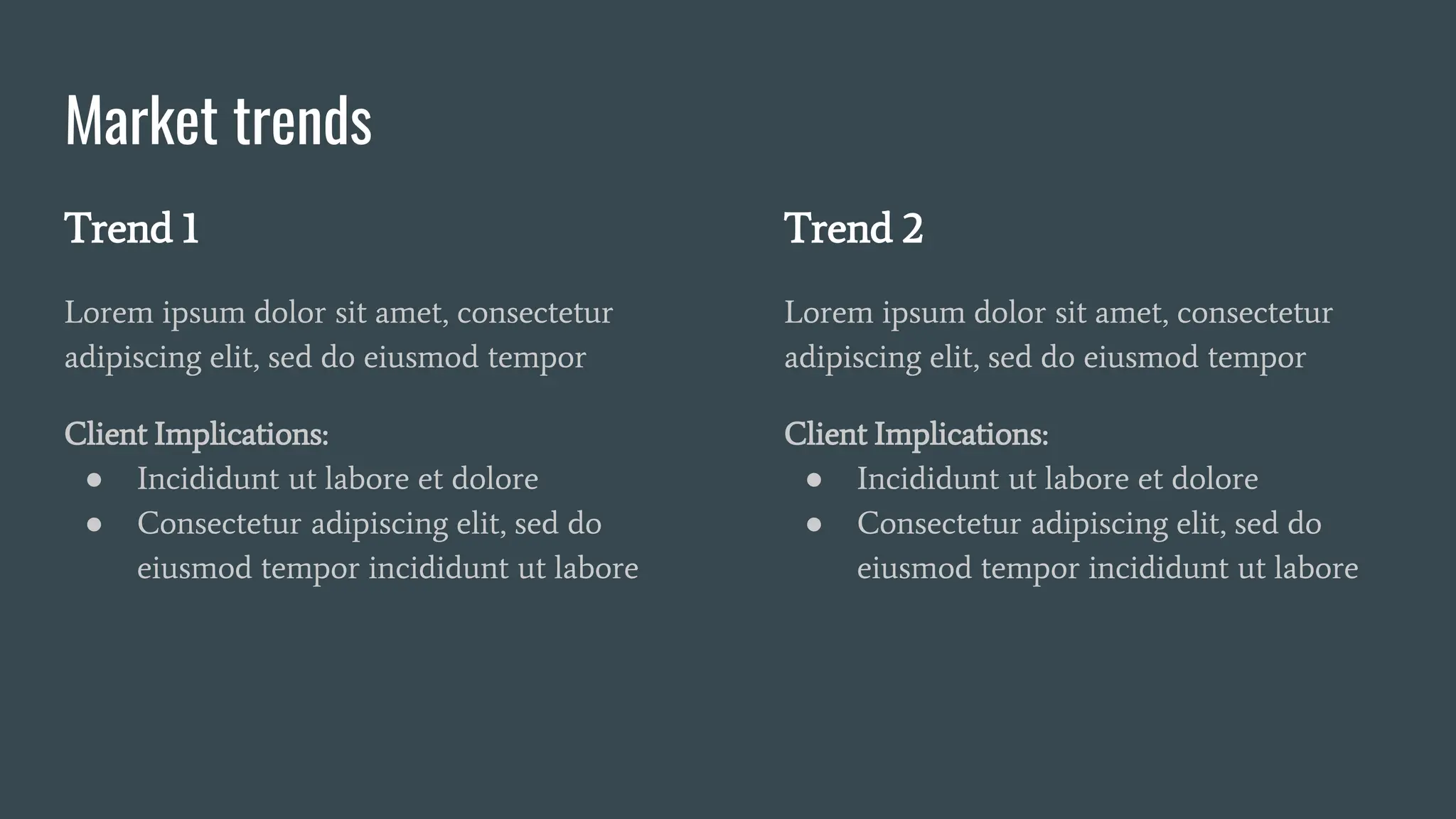 Market trends
Trend 1
Lorem ipsum dolor sit amet, consectetur
adipiscing elit, sed do eiusmod tempor
Client Implications:
● Incididunt ut labore et dolore
● Consectetur adipiscing elit, sed do
eiusmod tempor incididunt ut labore
Trend 2
Lorem ipsum dolor sit amet, consectetur
adipiscing elit, sed do eiusmod tempor
Client Implications:
● Incididunt ut labore et dolore
● Consectetur adipiscing elit, sed do
eiusmod tempor incididunt ut labore
 