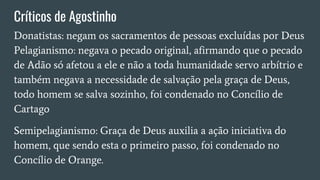 Críticos de Agostinho
Donatistas: negam os sacramentos de pessoas excluídas por Deus
Pelagianismo: negava o pecado original, afirmando que o pecado
de Adão só afetou a ele e não a toda humanidade servo arbítrio e
também negava a necessidade de salvação pela graça de Deus,
todo homem se salva sozinho, foi condenado no Concílio de
Cartago
Semipelagianismo: Graça de Deus auxilia a ação iniciativa do
homem, que sendo esta o primeiro passo, foi condenado no
Concílio de Orange.
 