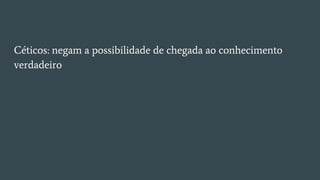 Céticos: negam a possibilidade de chegada ao conhecimento
verdadeiro
 