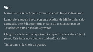 Vida
Nasceu em 354 na Argélia (dominada pelo Império Romano)
Lembrete: naquela época somente o Édito de Milão tinha sido
aprovado, este Édito permitia o culto do cristianismo, o de
Tessalonica ainda não fora aprovado
Chegou a adotar o maniqueísmo ( corpo é mal e a alma é boa)
para o Cristianismo o bem e o mal estão na alma
Tinha uma vida cheia do pecado
 
