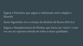 Seguia a Patrística: que seguia a indistinção entre religião e
filosofia
Santo Agostinho viu o começo do declínio de Roma (476 d.c)
Seguia o Neoplatonismo de Plotino: que havia um “único” e este
era um ser supremo dotado de todas as boas qualidades
 