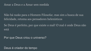 Amar a Deus e a Amar sem medida
Não há razão para o Homem Filosofar, mas sim a busca de sua
felicidade, retoma aos pensadores helenísticos
Se Deus é perfeito, por que existe o mal? O mal é onde Deus não
está
Por que Deus criou o universo?
Deus é criador do tempo
 