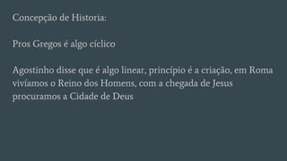 Concepção de Historia:
Pros Gregos é algo cíclico
Agostinho disse que é algo linear, princípio é a criação, em Roma
vivíamos o Reino dos Homens, com a chegada de Jesus
procuramos a Cidade de Deus
 