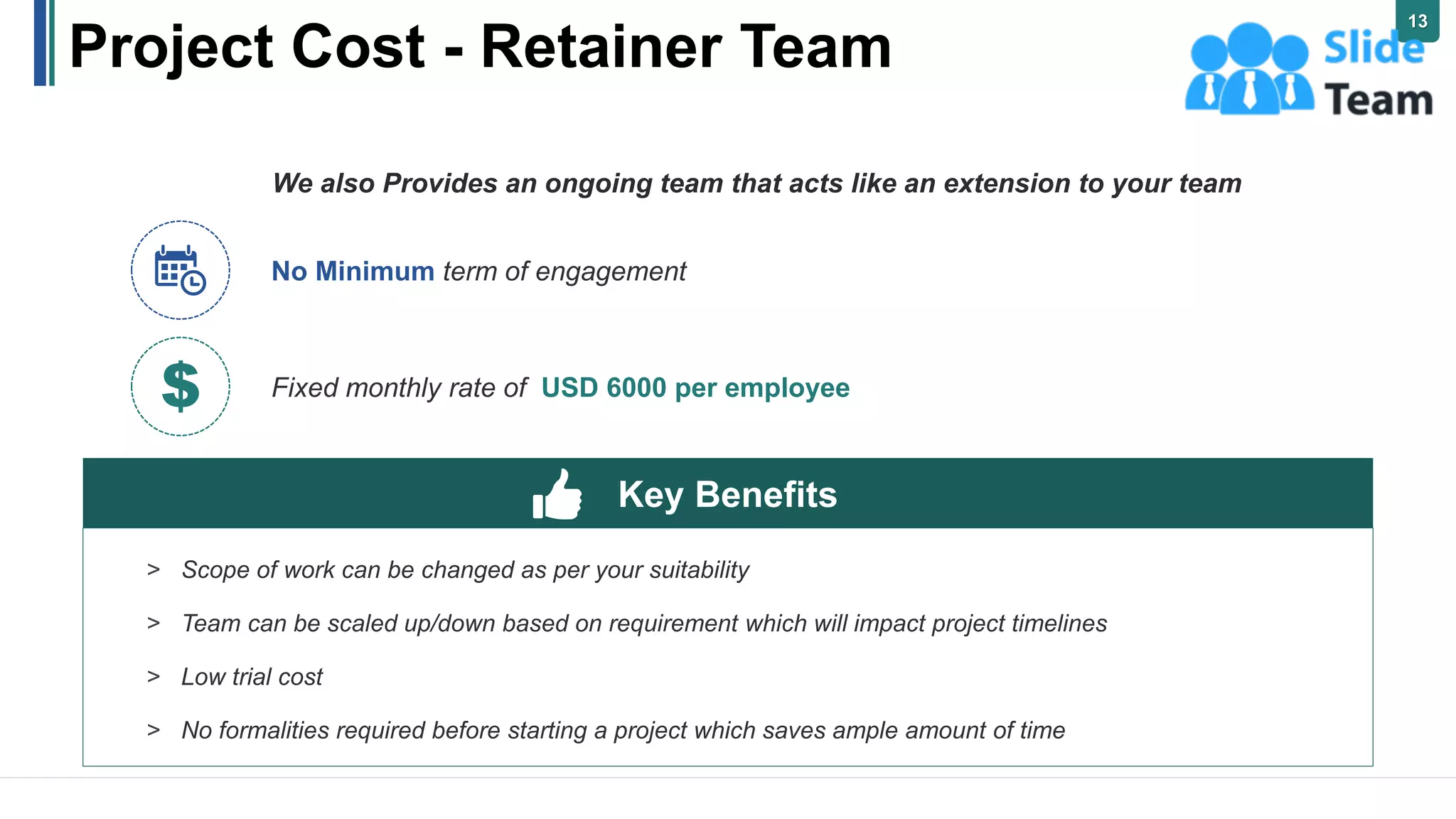 Project Cost - Retainer Team
We also Provides an ongoing team that acts like an extension to your team
No Minimum term of engagement
Fixed monthly rate of USD 6000 per employee
> Scope of work can be changed as per your suitability
> Team can be scaled up/down based on requirement which will impact project timelines
> Low trial cost
> No formalities required before starting a project which saves ample amount of time
Key Benefits
13
 