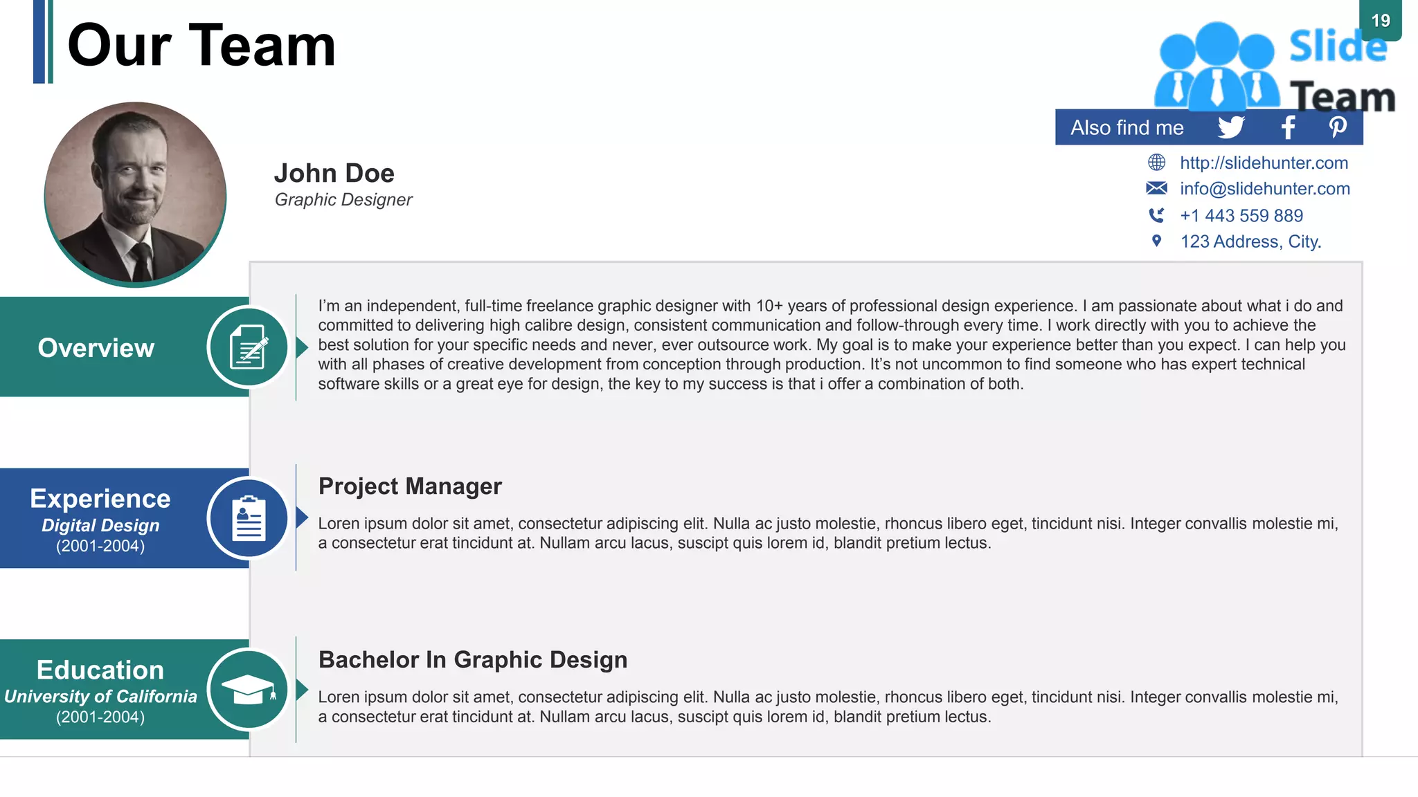 Our Team
19
John Doe
Graphic Designer
Also find me
http://slidehunter.com
+1 443 559 889
123 Address, City.
info@slidehunter.com
I’m an independent, full-time freelance graphic designer with 10+ years of professional design experience. I am passionate about what i do and
committed to delivering high calibre design, consistent communication and follow-through every time. I work directly with you to achieve the
best solution for your specific needs and never, ever outsource work. My goal is to make your experience better than you expect. I can help you
with all phases of creative development from conception through production. It’s not uncommon to find someone who has expert technical
software skills or a great eye for design, the key to my success is that i offer a combination of both.
Loren ipsum dolor sit amet, consectetur adipiscing elit. Nulla ac justo molestie, rhoncus libero eget, tincidunt nisi. Integer convallis molestie mi,
a consectetur erat tincidunt at. Nullam arcu lacus, suscipt quis lorem id, blandit pretium lectus.
Project Manager
Bachelor In Graphic Design
Loren ipsum dolor sit amet, consectetur adipiscing elit. Nulla ac justo molestie, rhoncus libero eget, tincidunt nisi. Integer convallis molestie mi,
a consectetur erat tincidunt at. Nullam arcu lacus, suscipt quis lorem id, blandit pretium lectus.
Education
University of California
(2001-2004)
Experience
Digital Design
(2001-2004)
Overview
 