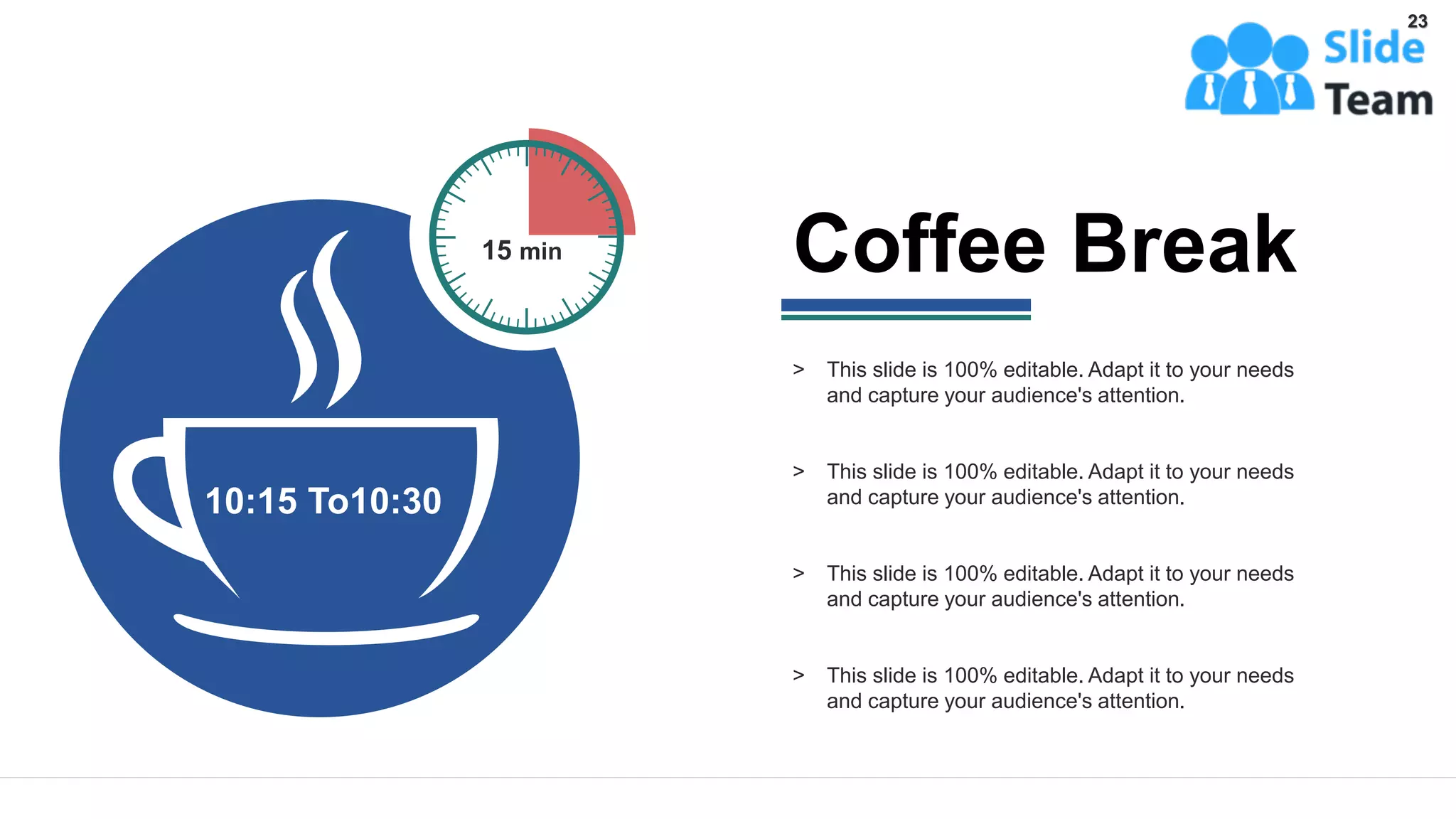 10:15 To10:30
15 min
> This slide is 100% editable. Adapt it to your needs
and capture your audience's attention.
> This slide is 100% editable. Adapt it to your needs
and capture your audience's attention.
> This slide is 100% editable. Adapt it to your needs
and capture your audience's attention.
> This slide is 100% editable. Adapt it to your needs
and capture your audience's attention.
Coffee Break
23
 