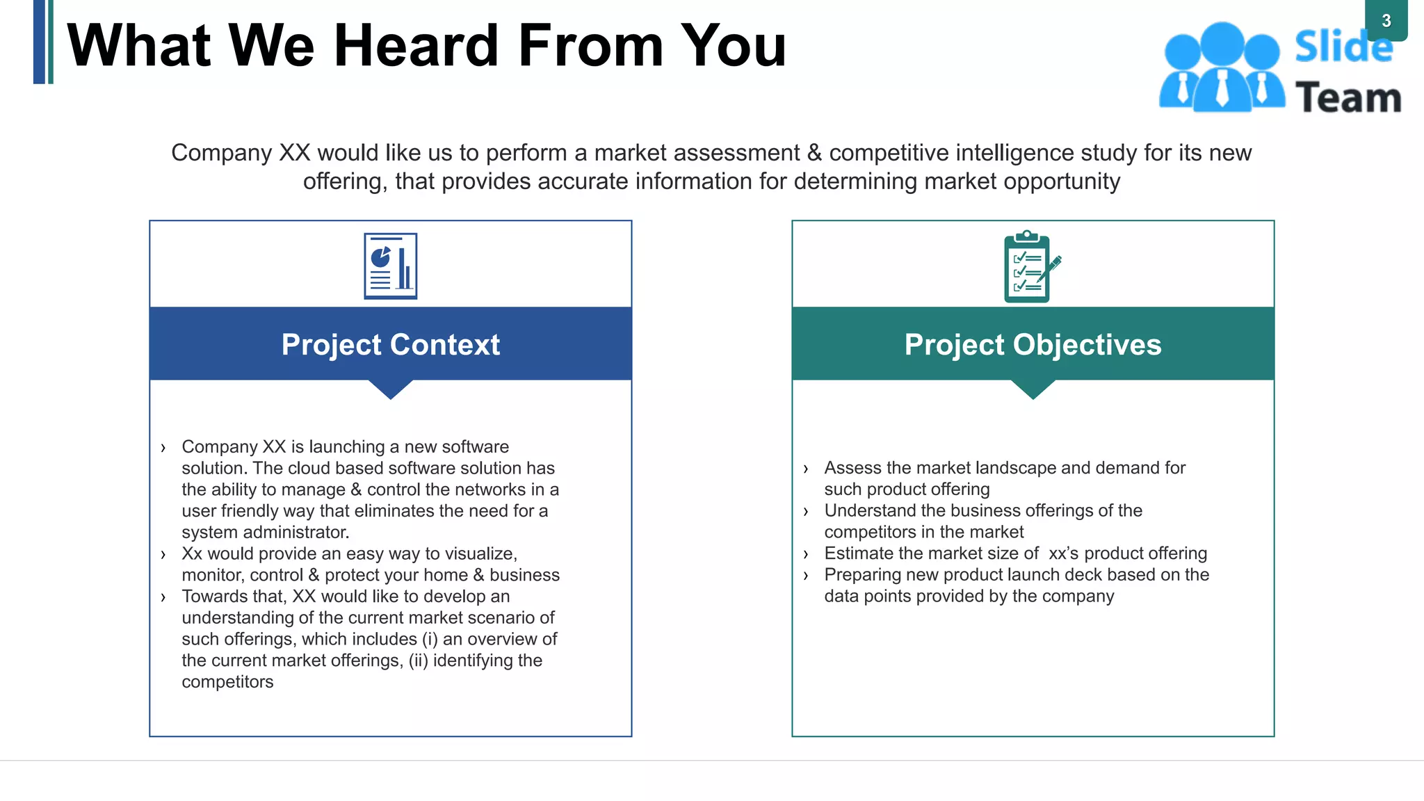 What We Heard From You
Company XX would like us to perform a market assessment & competitive intelligence study for its new
offering, that provides accurate information for determining market opportunity
Project Objectives
› Assess the market landscape and demand for
such product offering
› Understand the business offerings of the
competitors in the market
› Estimate the market size of xx’s product offering
› Preparing new product launch deck based on the
data points provided by the company
Project Context
› Company XX is launching a new software
solution. The cloud based software solution has
the ability to manage & control the networks in a
user friendly way that eliminates the need for a
system administrator.
› Xx would provide an easy way to visualize,
monitor, control & protect your home & business
› Towards that, XX would like to develop an
understanding of the current market scenario of
such offerings, which includes (i) an overview of
the current market offerings, (ii) identifying the
competitors
3
 