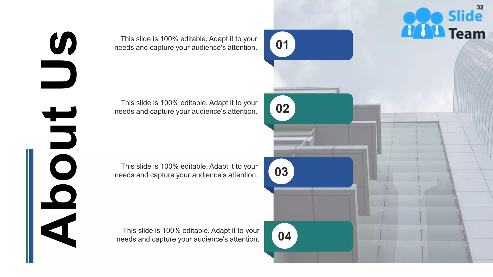This slide is 100% editable. Adapt it to your
needs and capture your audience's attention.
This slide is 100% editable. Adapt it to your
needs and capture your audience's attention.
This slide is 100% editable. Adapt it to your
needs and capture your audience's attention.
This slide is 100% editable. Adapt it to your
needs and capture your audience's attention.
About
Us
01
02
03
04
32
 