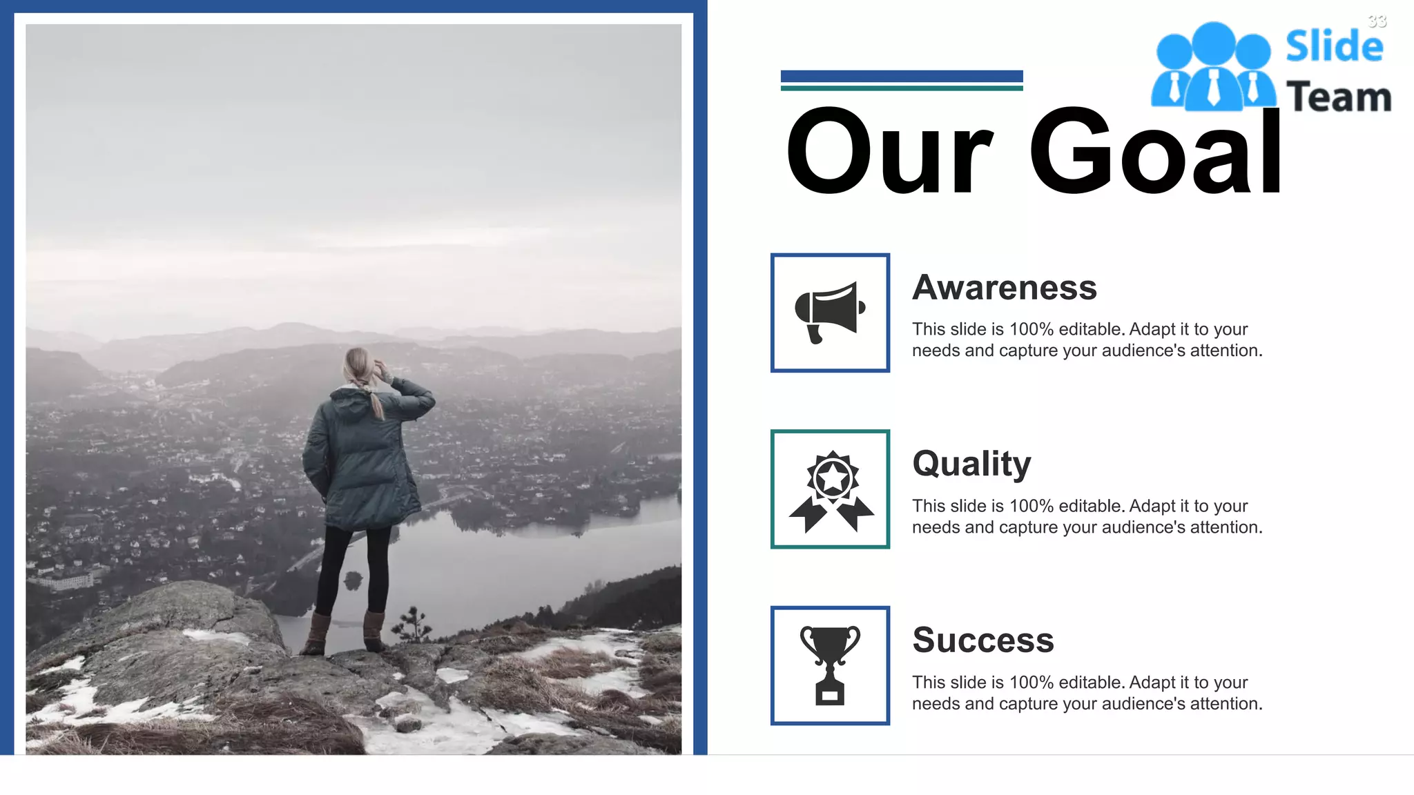 33
This slide is 100% editable. Adapt it to your
needs and capture your audience's attention.
Awareness
This slide is 100% editable. Adapt it to your
needs and capture your audience's attention.
Quality
Success
This slide is 100% editable. Adapt it to your
needs and capture your audience's attention.
Our Goal
 