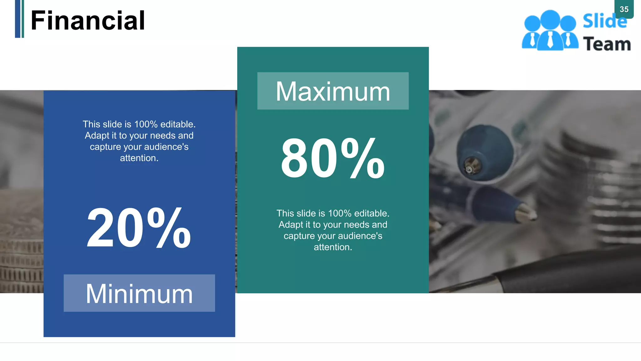 35
Financial
Maximum
80%
This slide is 100% editable.
Adapt it to your needs and
capture your audience's
attention.
Minimum
20%
This slide is 100% editable.
Adapt it to your needs and
capture your audience's
attention.
 