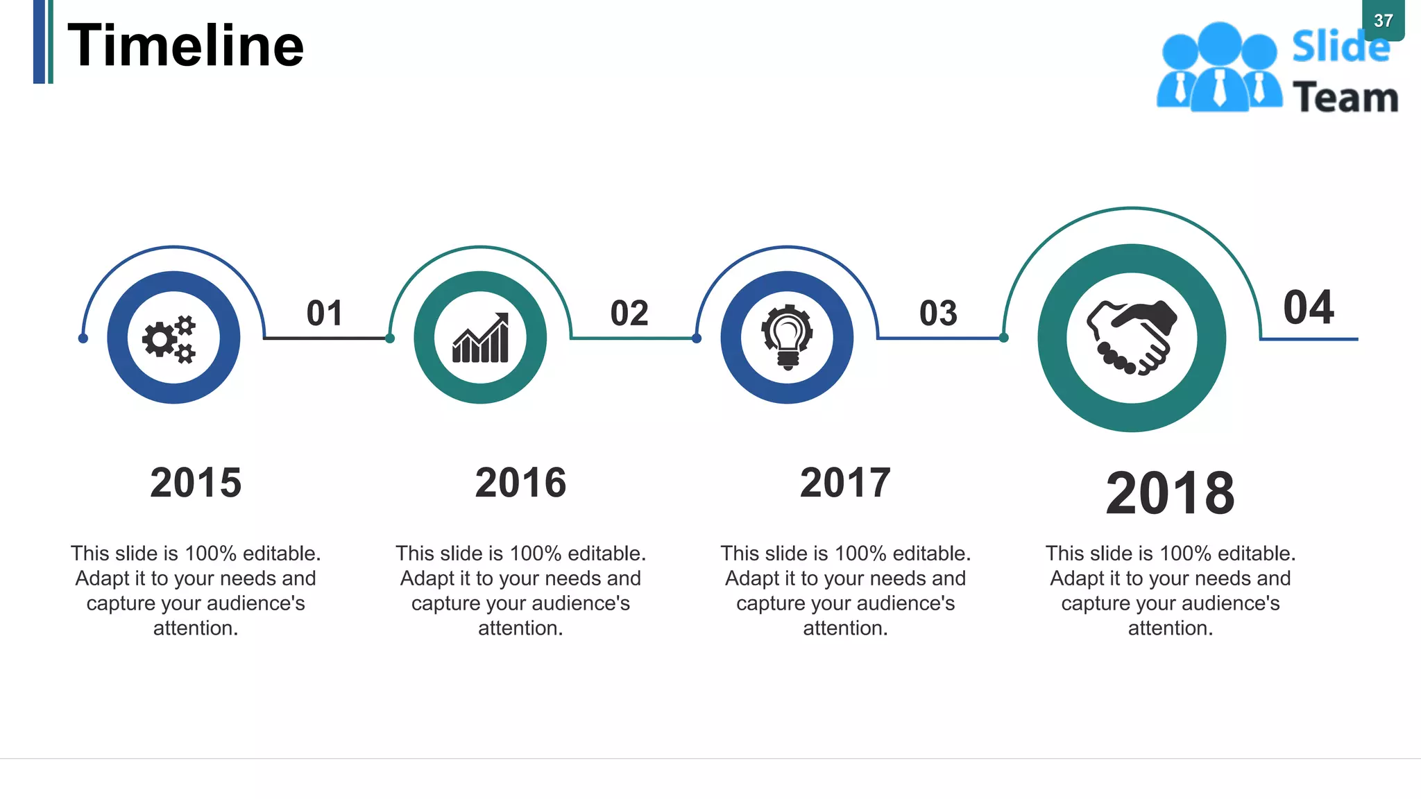 Timeline
2015
This slide is 100% editable.
Adapt it to your needs and
capture your audience's
attention.
2016
This slide is 100% editable.
Adapt it to your needs and
capture your audience's
attention.
2017
This slide is 100% editable.
Adapt it to your needs and
capture your audience's
attention.
2018
This slide is 100% editable.
Adapt it to your needs and
capture your audience's
attention.
01 02 03 04
37
 
