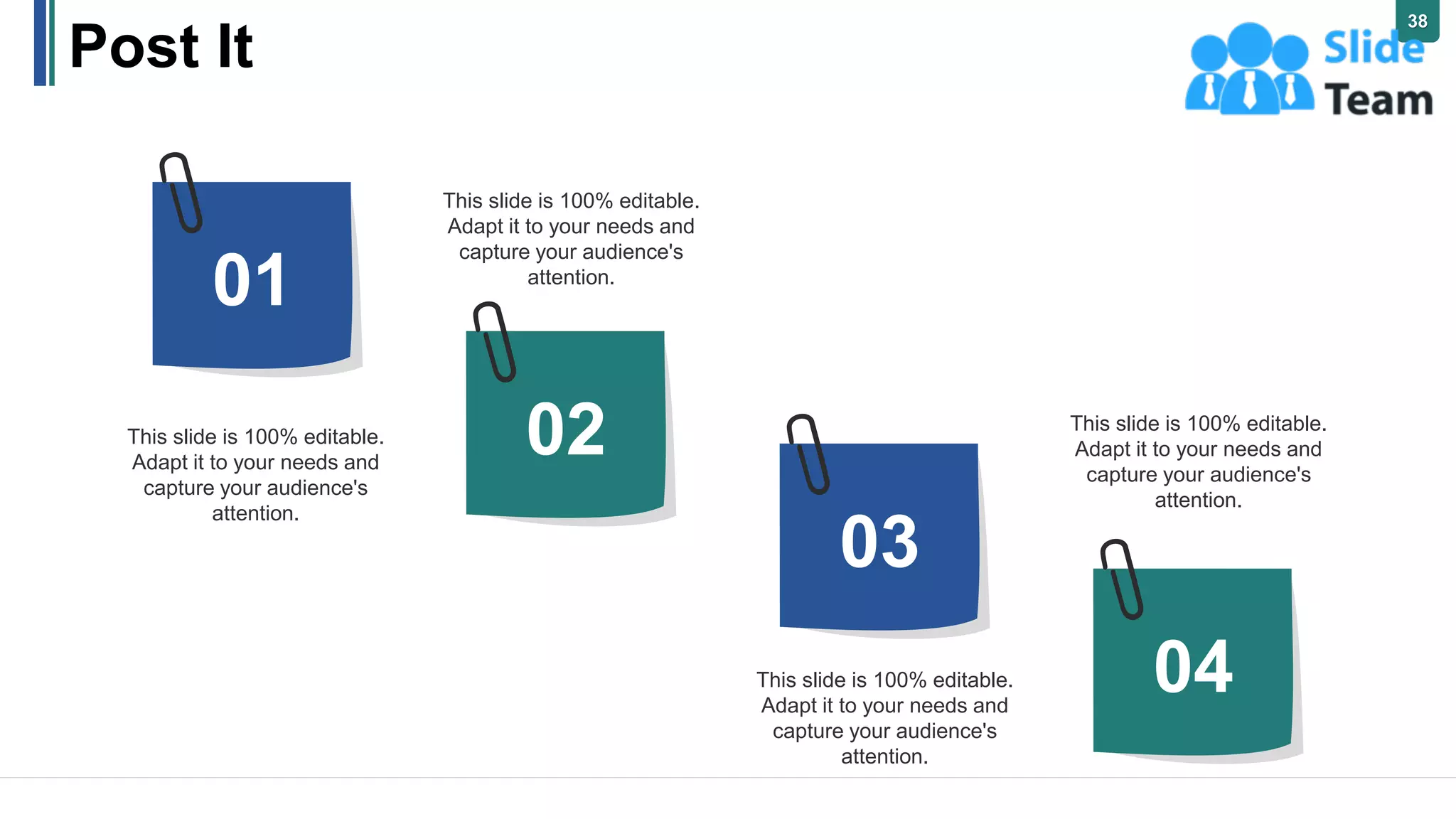 Post It
01
02
03
04
This slide is 100% editable.
Adapt it to your needs and
capture your audience's
attention.
This slide is 100% editable.
Adapt it to your needs and
capture your audience's
attention.
This slide is 100% editable.
Adapt it to your needs and
capture your audience's
attention.
This slide is 100% editable.
Adapt it to your needs and
capture your audience's
attention.
38
 