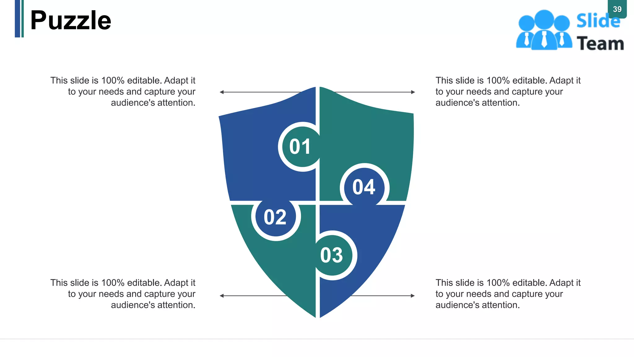 Puzzle
This slide is 100% editable. Adapt it
to your needs and capture your
audience's attention.
This slide is 100% editable. Adapt it
to your needs and capture your
audience's attention.
This slide is 100% editable. Adapt it
to your needs and capture your
audience's attention.
This slide is 100% editable. Adapt it
to your needs and capture your
audience's attention.
01
04
03
02
39
 