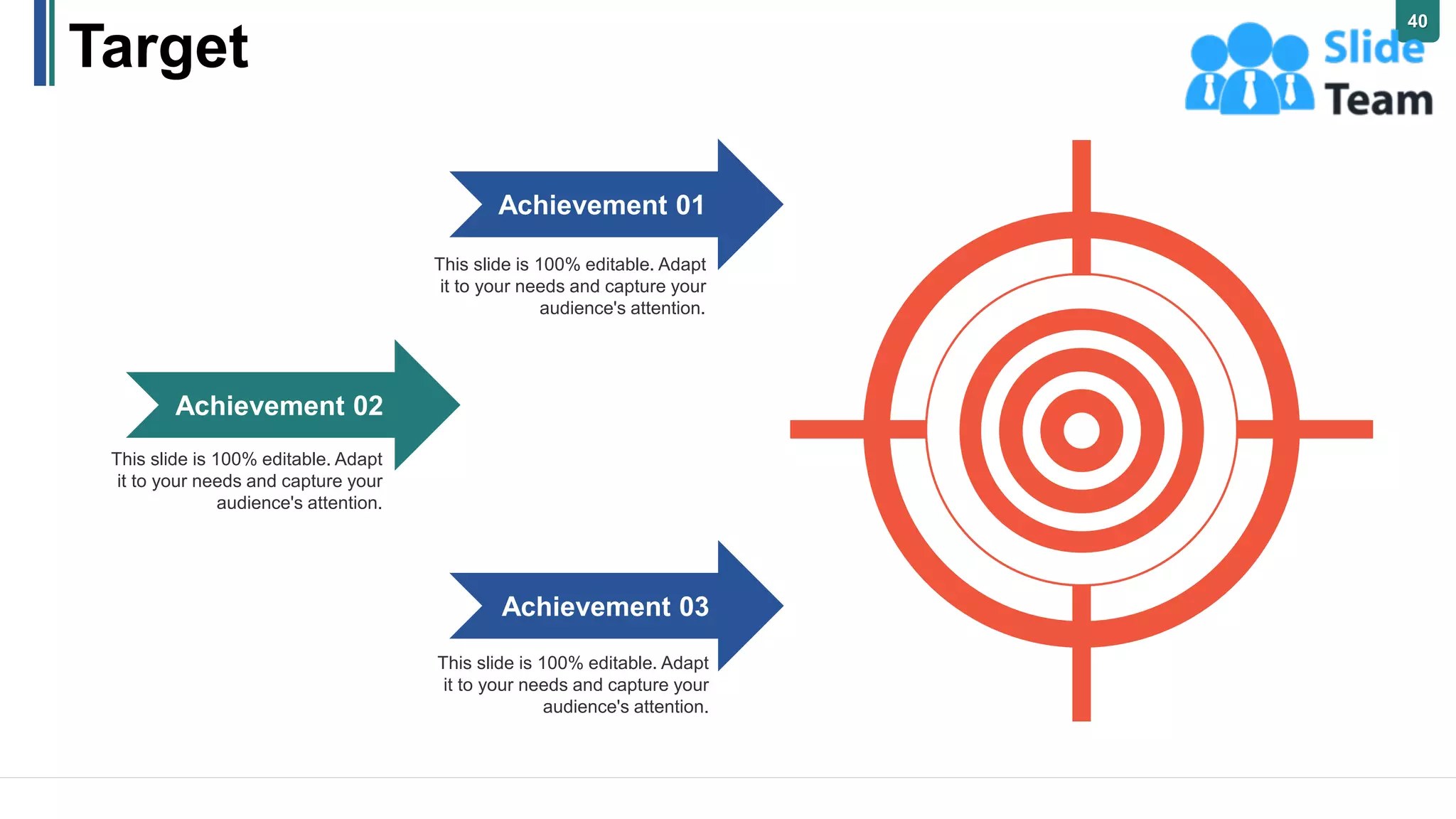 Target
This slide is 100% editable. Adapt
it to your needs and capture your
audience's attention.
Achievement 01
This slide is 100% editable. Adapt
it to your needs and capture your
audience's attention.
Achievement 02
This slide is 100% editable. Adapt
it to your needs and capture your
audience's attention.
Achievement 03
40
 