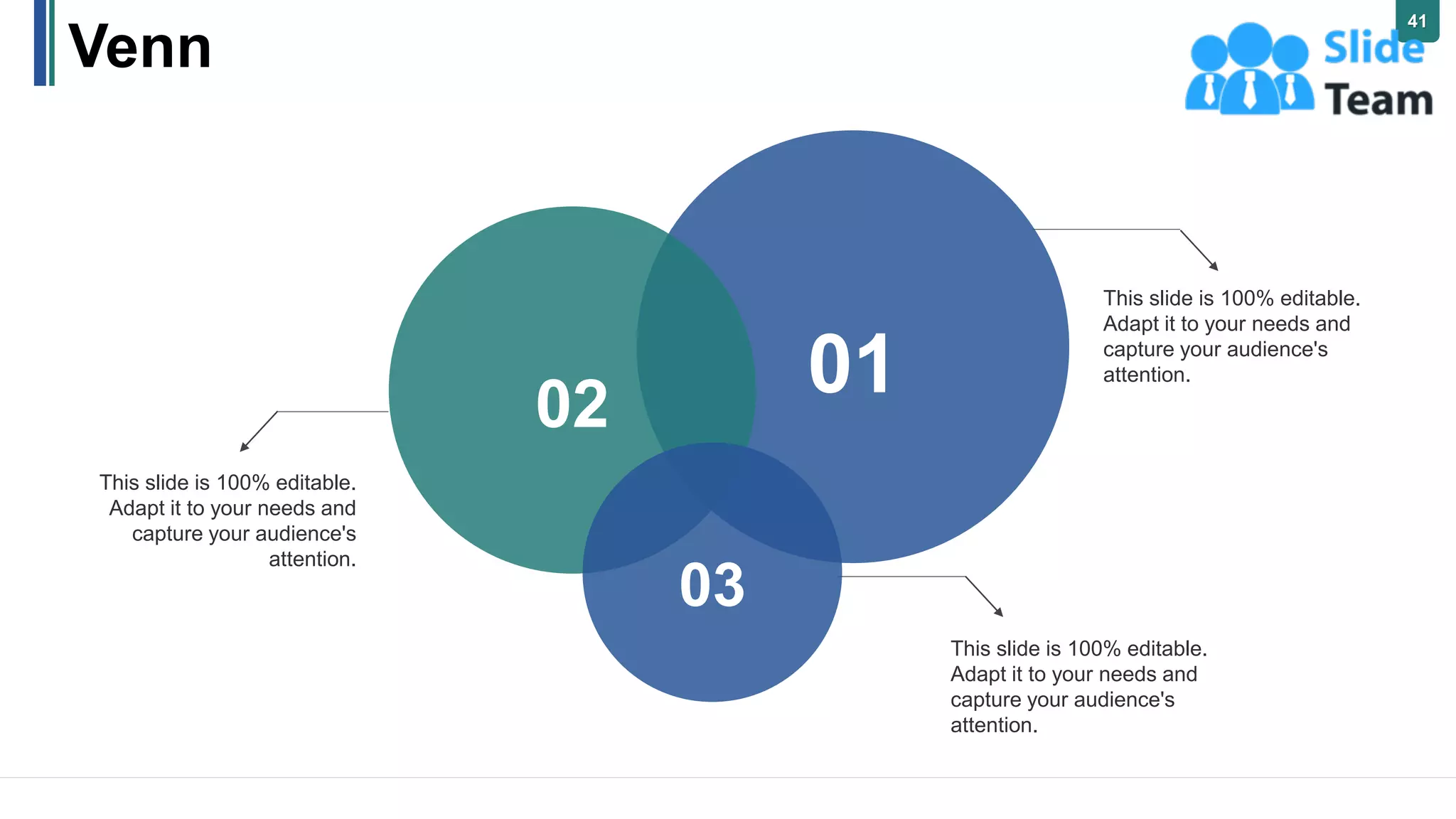 Venn
This slide is 100% editable.
Adapt it to your needs and
capture your audience's
attention.
This slide is 100% editable.
Adapt it to your needs and
capture your audience's
attention.
This slide is 100% editable.
Adapt it to your needs and
capture your audience's
attention.
02
03
01
41
 