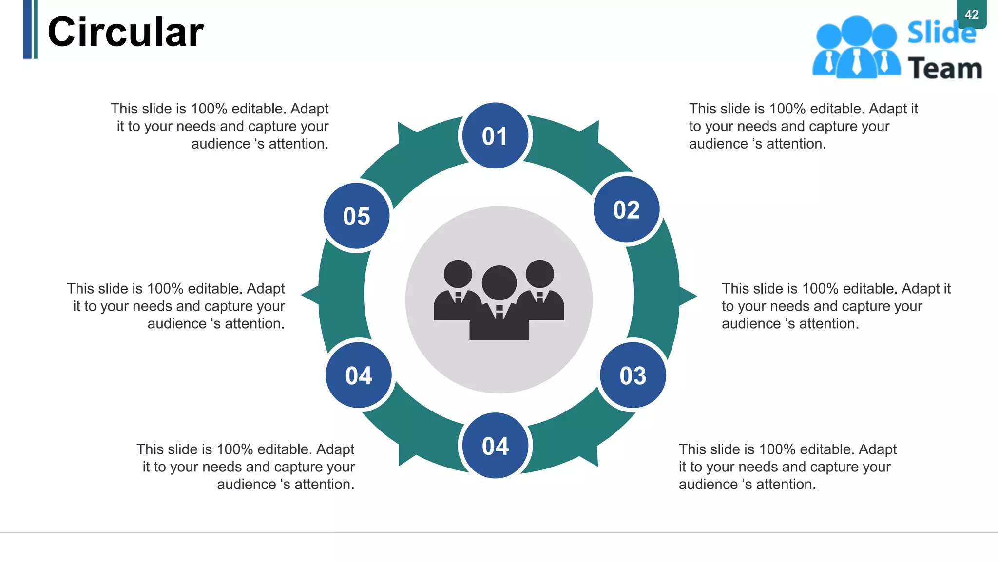 Circular
This slide is 100% editable. Adapt it
to your needs and capture your
audience ‘s attention.
This slide is 100% editable. Adapt it
to your needs and capture your
audience ‘s attention.
This slide is 100% editable. Adapt
it to your needs and capture your
audience ‘s attention.
This slide is 100% editable. Adapt
it to your needs and capture your
audience ‘s attention.
This slide is 100% editable. Adapt
it to your needs and capture your
audience ‘s attention.
This slide is 100% editable. Adapt
it to your needs and capture your
audience ‘s attention.
01
02
03
04
04
05
42
 