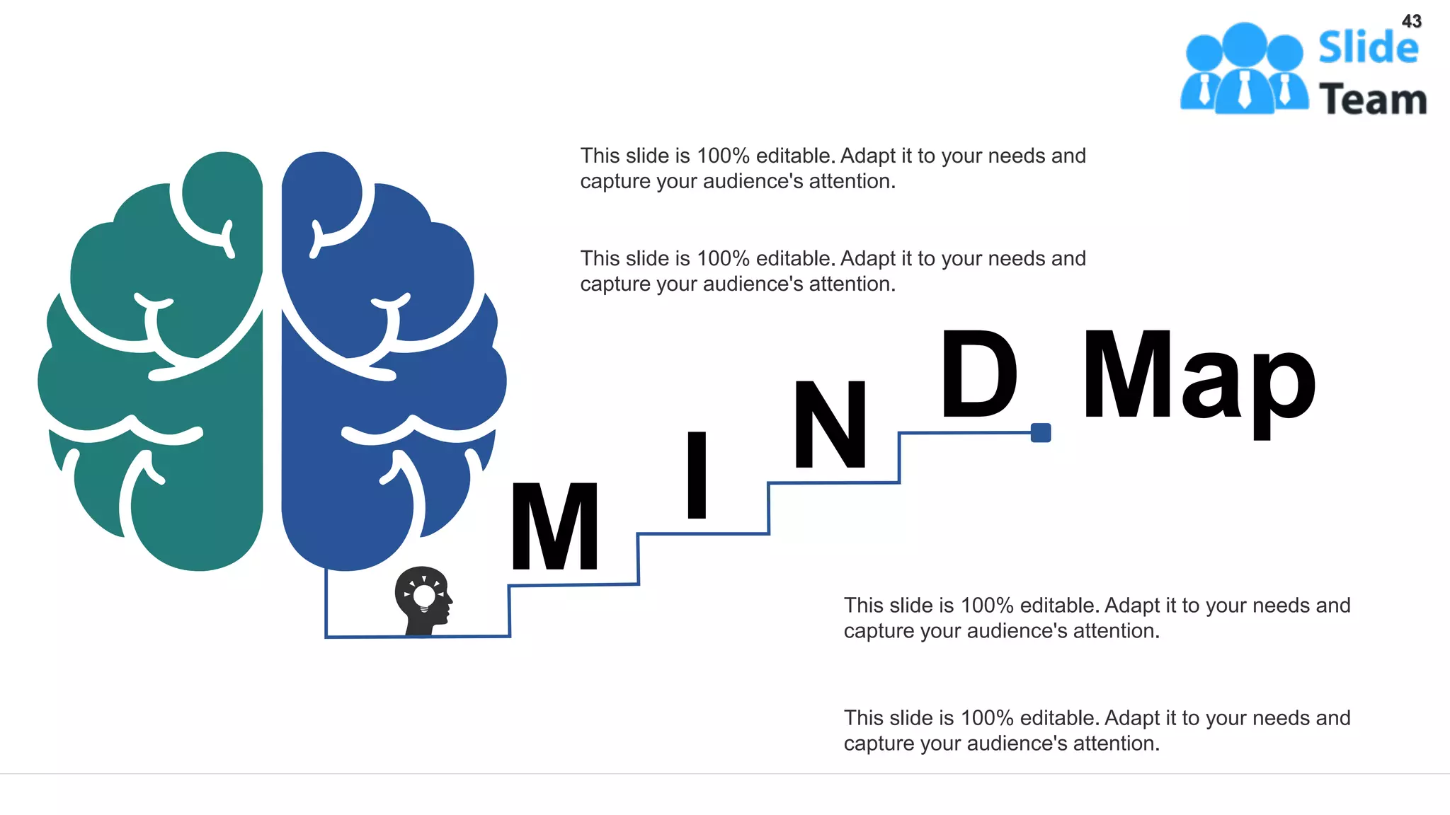 This slide is 100% editable. Adapt it to your needs and
capture your audience's attention.
This slide is 100% editable. Adapt it to your needs and
capture your audience's attention.
This slide is 100% editable. Adapt it to your needs and
capture your audience's attention.
This slide is 100% editable. Adapt it to your needs and
capture your audience's attention.
M I N D Map
43
 