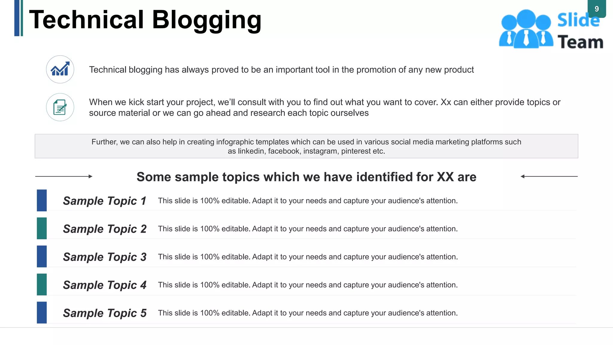 Technical Blogging
Some sample topics which we have identified for XX are
Further, we can also help in creating infographic templates which can be used in various social media marketing platforms such
as linkedin, facebook, instagram, pinterest etc.
Technical blogging has always proved to be an important tool in the promotion of any new product
When we kick start your project, we’ll consult with you to find out what you want to cover. Xx can either provide topics or
source material or we can go ahead and research each topic ourselves
Sample Topic 1
Sample Topic 2
Sample Topic 3
Sample Topic 4
Sample Topic 5
This slide is 100% editable. Adapt it to your needs and capture your audience's attention.
This slide is 100% editable. Adapt it to your needs and capture your audience's attention.
This slide is 100% editable. Adapt it to your needs and capture your audience's attention.
This slide is 100% editable. Adapt it to your needs and capture your audience's attention.
This slide is 100% editable. Adapt it to your needs and capture your audience's attention.
9
 