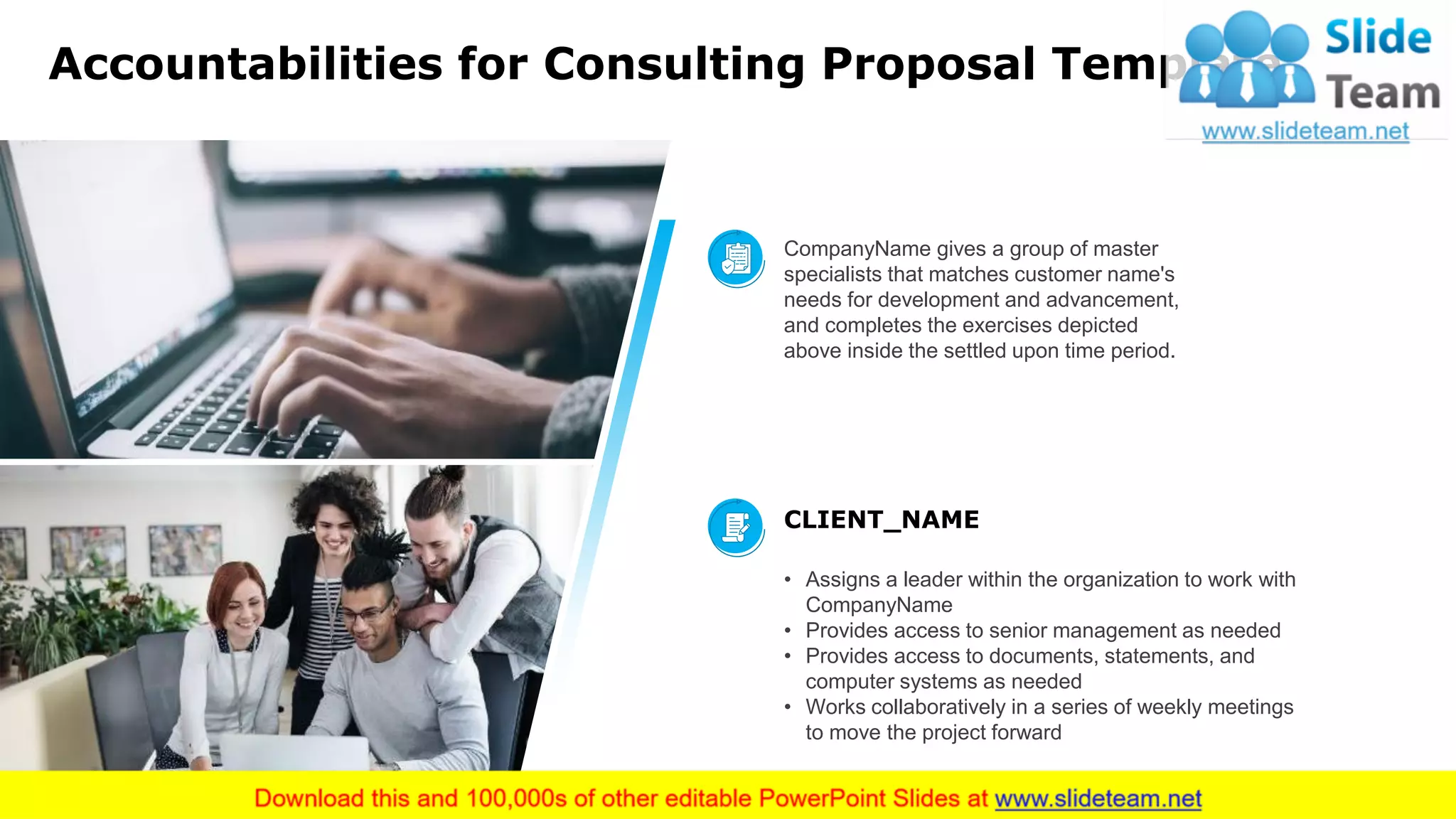 Accountabilities for Consulting Proposal Template
10
CompanyName gives a group of master
specialists that matches customer name's
needs for development and advancement,
and completes the exercises depicted
above inside the settled upon time period.
CLIENT_NAME
• Assigns a leader within the organization to work with
CompanyName
• Provides access to senior management as needed
• Provides access to documents, statements, and
computer systems as needed
• Works collaboratively in a series of weekly meetings
to move the project forward
This slide is 100% editable. Adapt it to your needs and capture your audience's attention.
 