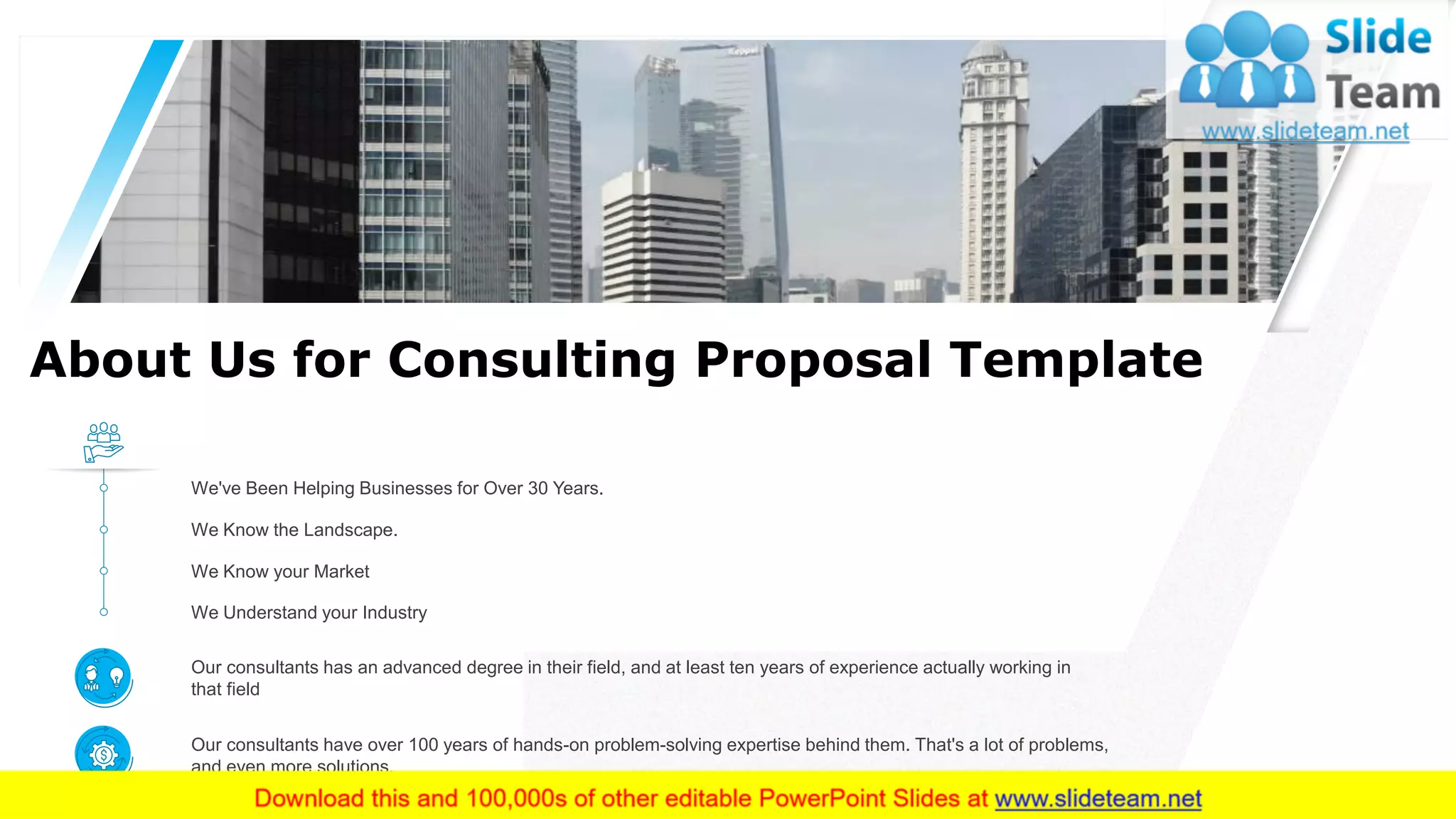 About Us for Consulting Proposal Template
Our consultants has an advanced degree in their field, and at least ten years of experience actually working in
that field
Our consultants have over 100 years of hands-on problem-solving expertise behind them. That's a lot of problems,
and even more solutions.
We Understand your Industry
We Know your Market
We Know the Landscape.
We've Been Helping Businesses for Over 30 Years.
11This slide is 100% editable. Adapt it to your needs and capture your audience's attention.
 