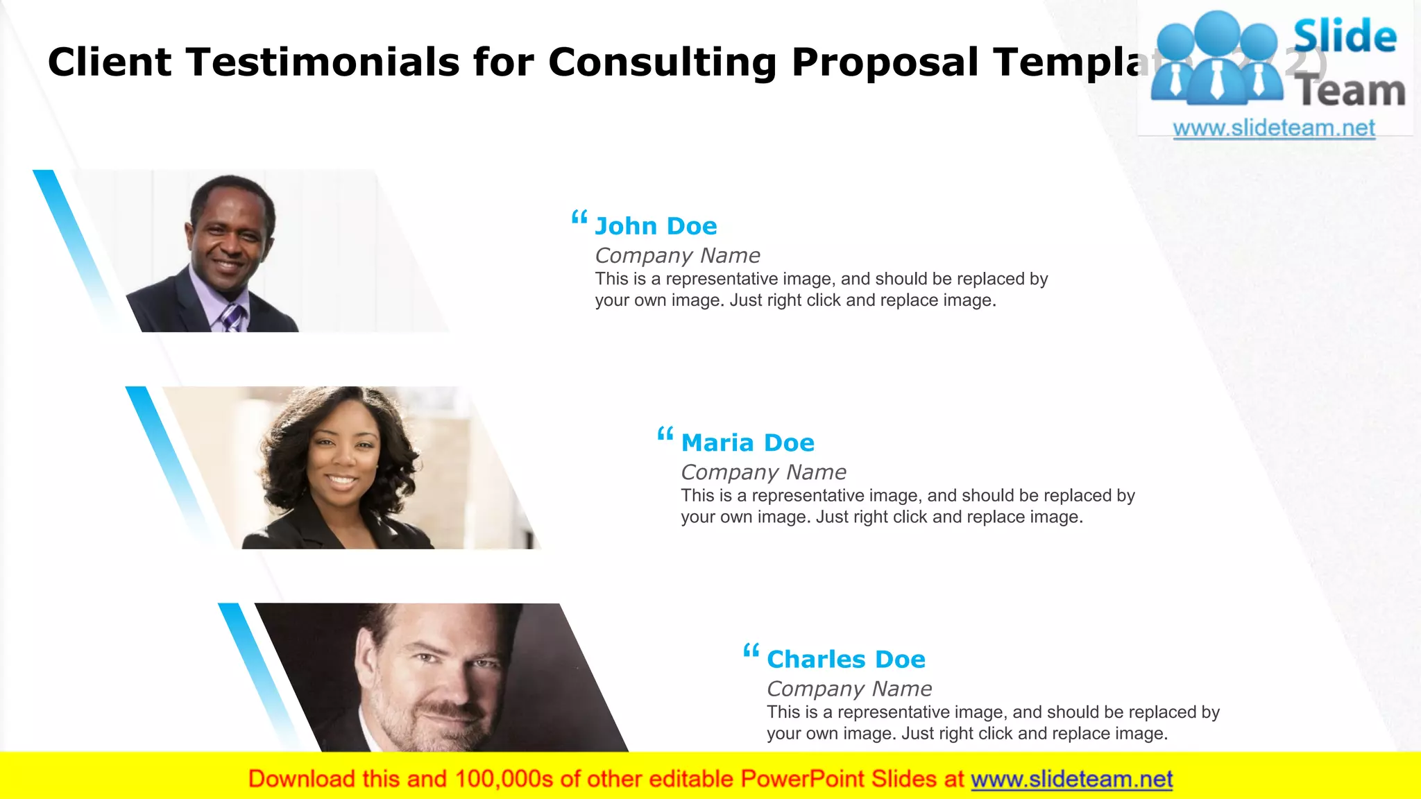Client Testimonials for Consulting Proposal Template (2/2)
16
This is a representative image, and should be replaced by
your own image. Just right click and replace image.
Company Name
John Doe
“
This is a representative image, and should be replaced by
your own image. Just right click and replace image.
Company Name
Maria Doe
“
This is a representative image, and should be replaced by
your own image. Just right click and replace image.
Company Name
Charles Doe
“
 