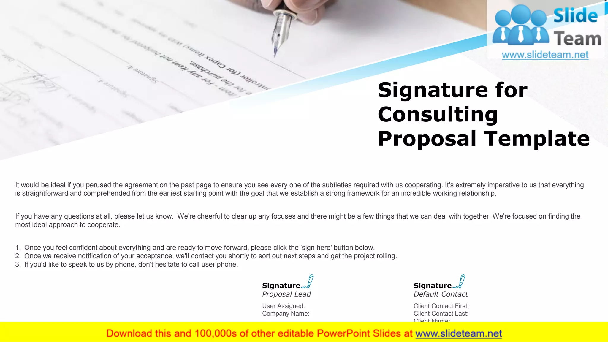Signature for
Consulting
Proposal Template
It would be ideal if you perused the agreement on the past page to ensure you see every one of the subtleties required with us cooperating. It's extremely imperative to us that everything
is straightforward and comprehended from the earliest starting point with the goal that we establish a strong framework for an incredible working relationship.
If you have any questions at all, please let us know. We're cheerful to clear up any focuses and there might be a few things that we can deal with together. We're focused on finding the
most ideal approach to cooperate.
1. Once you feel confident about everything and are ready to move forward, please click the 'sign here' button below.
2. Once we receive notification of your acceptance, we'll contact you shortly to sort out next steps and get the project rolling.
3. If you'd like to speak to us by phone, don't hesitate to call user phone.
18
User Assigned:
Company Name:
Signature
Proposal Lead
Client Contact First:
Client Contact Last:
Client Name:
Signature
Default Contact
This slide is 100% editable. Adapt it to your needs and capture your audience's attention.
 