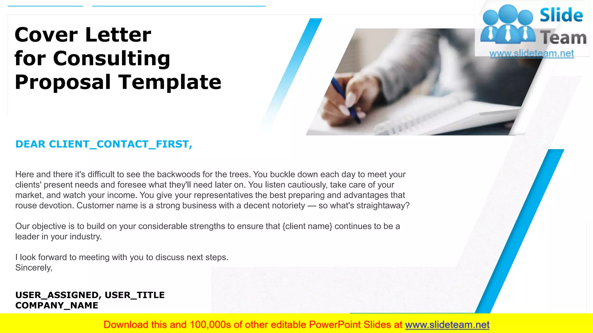 2
Cover Letter
for Consulting
Proposal Template
DEAR CLIENT_CONTACT_FIRST,
Here and there it's difficult to see the backwoods for the trees. You buckle down each day to meet your
clients' present needs and foresee what they'll need later on. You listen cautiously, take care of your
market, and watch your income. You give your representatives the best preparing and advantages that
rouse devotion. Customer name is a strong business with a decent notoriety — so what's straightaway?
Our objective is to build on your considerable strengths to ensure that {client name} continues to be a
leader in your industry.
I look forward to meeting with you to discuss next steps.
Sincerely,
USER_ASSIGNED, USER_TITLE
COMPANY_NAME
 
