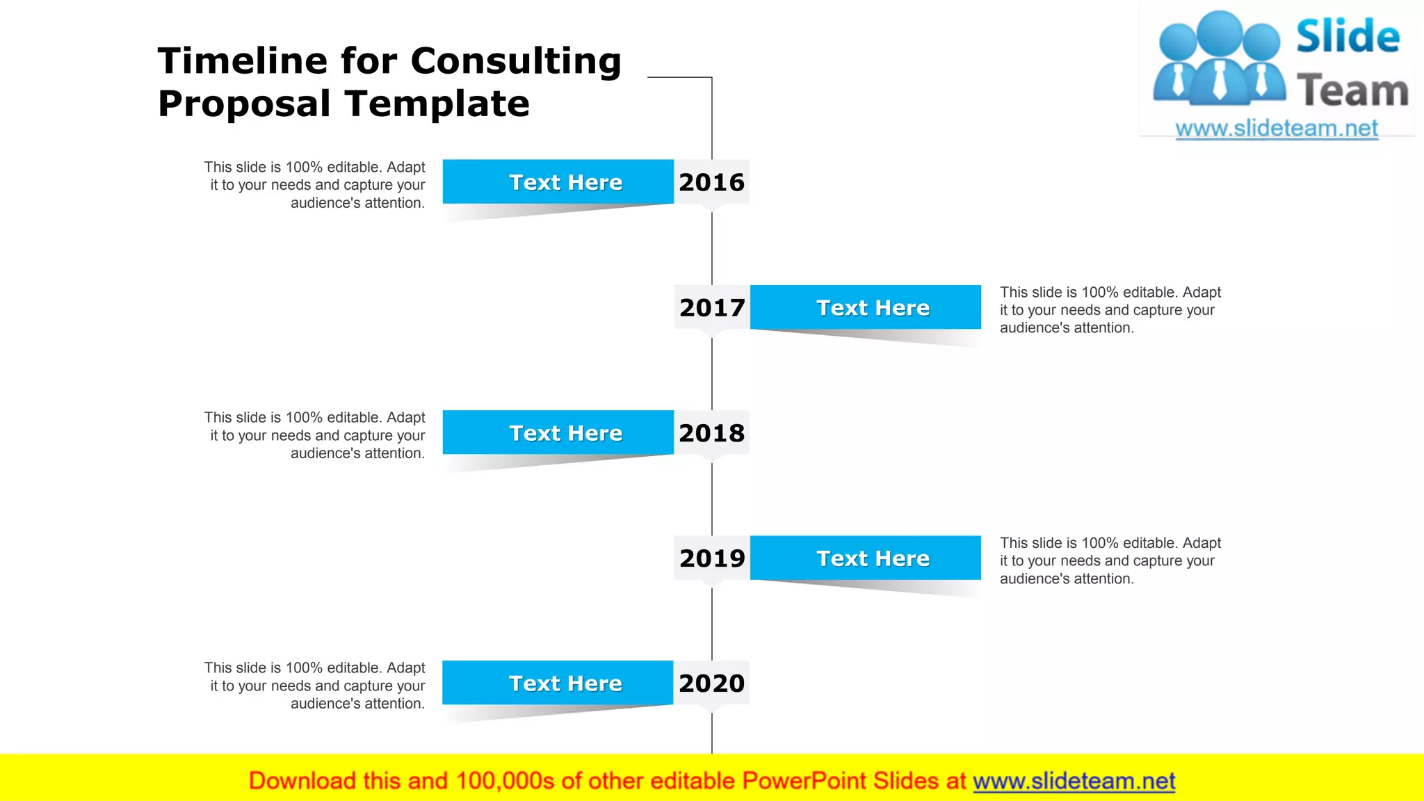 25
This slide is 100% editable. Adapt
it to your needs and capture your
audience's attention.
2016Text Here
This slide is 100% editable. Adapt
it to your needs and capture your
audience's attention.
2017 Text Here
This slide is 100% editable. Adapt
it to your needs and capture your
audience's attention.
2018Text Here
This slide is 100% editable. Adapt
it to your needs and capture your
audience's attention.
2020Text Here
This slide is 100% editable. Adapt
it to your needs and capture your
audience's attention.
2019 Text Here
Timeline for Consulting
Proposal Template
 