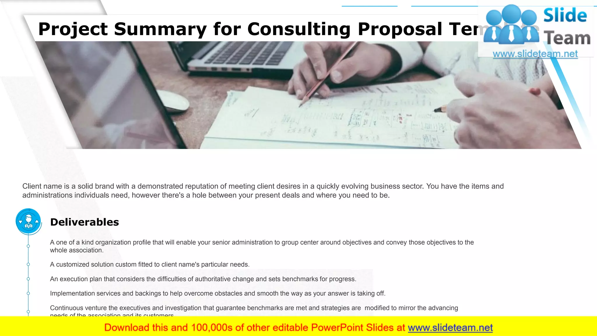 Project Summary for Consulting Proposal Template
Client name is a solid brand with a demonstrated reputation of meeting client desires in a quickly evolving business sector. You have the items and
administrations individuals need, however there's a hole between your present deals and where you need to be.
This slide is 100% editable. Adapt it to your needs and capture your audience's attention.
A one of a kind organization profile that will enable your senior administration to group center around objectives and convey those objectives to the
whole association.
A customized solution custom fitted to client name's particular needs.
An execution plan that considers the difficulties of authoritative change and sets benchmarks for progress.
Continuous venture the executives and investigation that guarantee benchmarks are met and strategies are modified to mirror the advancing
needs of the association and its customers.
Implementation services and backings to help overcome obstacles and smooth the way as your answer is taking off.
Deliverables
4
 