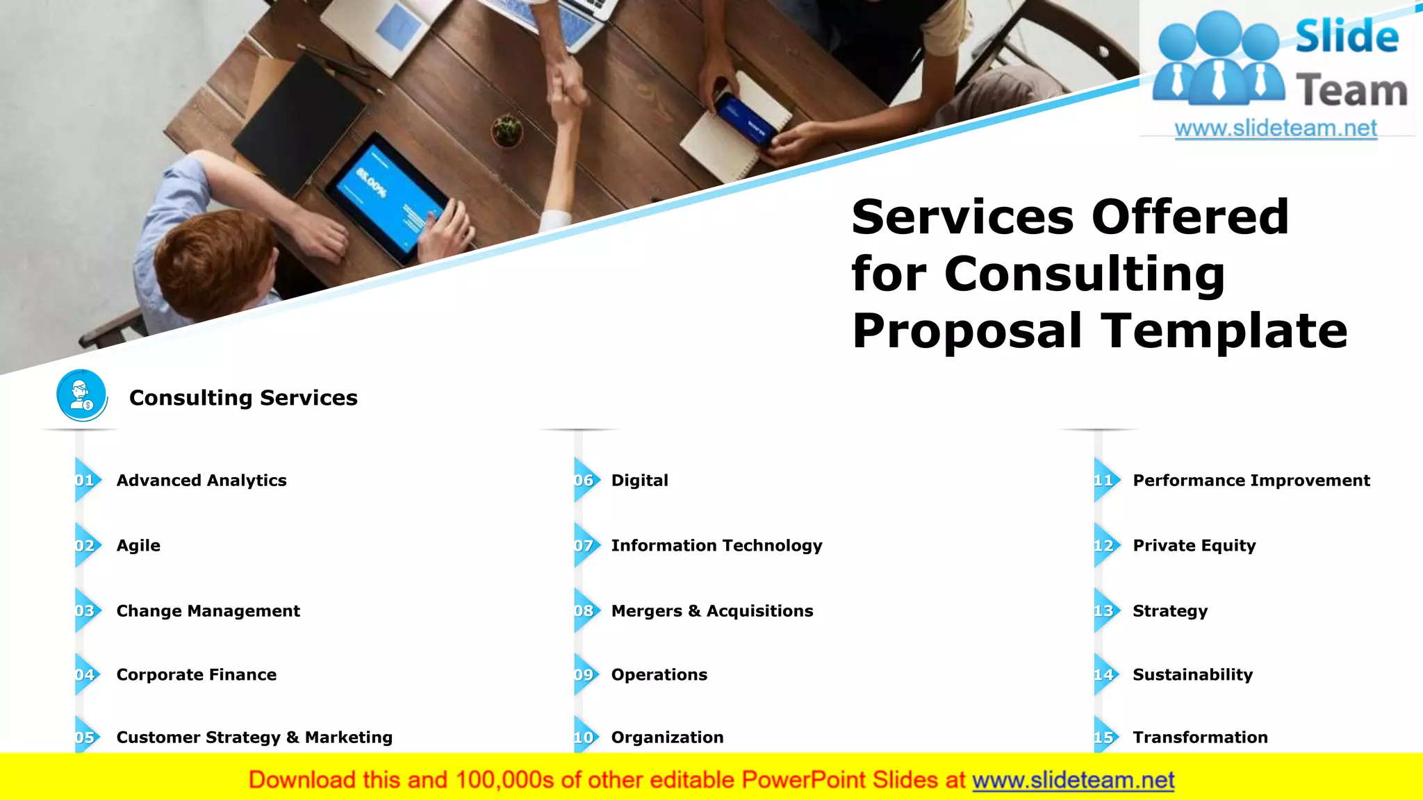 Agile02
Advanced Analytics01
Change Management03
Corporate Finance04
Customer Strategy & Marketing05
Information Technology07
Digital06
Mergers & Acquisitions08
Operations09
Organization10
Private Equity12
Performance Improvement11
Strategy13
Sustainability14
Transformation15
Services Offered
for Consulting
Proposal Template
Consulting Services
5This slide is 100% editable. Adapt it to your needs and capture your audience's attention.
 