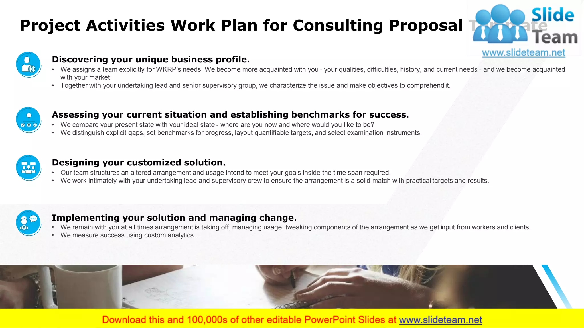 Project Activities Work Plan for Consulting Proposal Template
7
Discovering your unique business profile.
• We assigns a team explicitly for WKRP's needs. We become more acquainted with you - your qualities, difficulties, history, and current needs - and we become acquainted
with your market
• Together with your undertaking lead and senior supervisory group, we characterize the issue and make objectives to comprehend it.
Assessing your current situation and establishing benchmarks for success.
• We compare your present state with your ideal state - where are you now and where would you like to be?
• We distinguish explicit gaps, set benchmarks for progress, layout quantifiable targets, and select examination instruments.
Designing your customized solution.
• Our team structures an altered arrangement and usage intend to meet your goals inside the time span required.
• We work intimately with your undertaking lead and supervisory crew to ensure the arrangement is a solid match with practical targets and results.
Implementing your solution and managing change.
• We remain with you at all times arrangement is taking off, managing usage, tweaking components of the arrangement as we get input from workers and clients.
• We measure success using custom analytics..
 