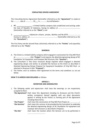 Page 1 of 7
CONSULTING SERVICE AGREEMENT
This Consulting Service Agreement (hereinafter referred to as the “Agreement”) is made on
the ............. day of ................ 20_,_, in ............., by and between :
1. PT. ________________, a limited liability company duly established and existing under
the laws of Republic of Indonesia, having its address at ...............................................
(hereinafter referred to as the “Client”); and
2. ________________, Indonesian citizens, private, identity card No (KTP) ........................,
having its address at ........................................................... (hereinafter referred to as the
the “Consultant”).
The First Party and the Second Party collectively referred to as the “Parties” and separately
referred to as the “Party”.
WHEREAS
A. The Client is a limited liability company which engaged in construction for Chip Mill Plant
at ............................... (the “Project”) and requires the detailed engineering design of RC
Foundation for Equipment and Conveyor Belt Structure (the “Services”)
B. The Consultant is free lance structural design engineer which engaged in detailed
engineering design and wishes to provided the Services to the Client as described in
Detailed Engineering Design Proposal for Equipment Foundation of Chip Mill Plant as
attached in Annexure A (the “Proposal”).
C. The Parties wish to evidence their Agreement to the terms and conditions as set out
below.
NOW IT IS AGREED AND DECLARED as follows:
ARTICLE 1
DEFINITION AND GENERALITIES
1. The following words and expressions shall have the meanings as are respectively
assigned to them:
“the Agreement” shall mean this Agreement including its Annexure and the Client’s
written acceptance thereof together with any other documents
agreed in writing by the Parties as forming part of the Agreement
including these terms;
“the Project” shall mean the construction of Chip Mill Plant Project at .....................;
“the Services” shall mean the services to be provided by the Consultant to undertake
the detailed engineering design of RC foundation for equipment and
conveyor belt structure as described in Proposal;
“the Site” shall mean the location where the Services are to be performed in
.......................................
 