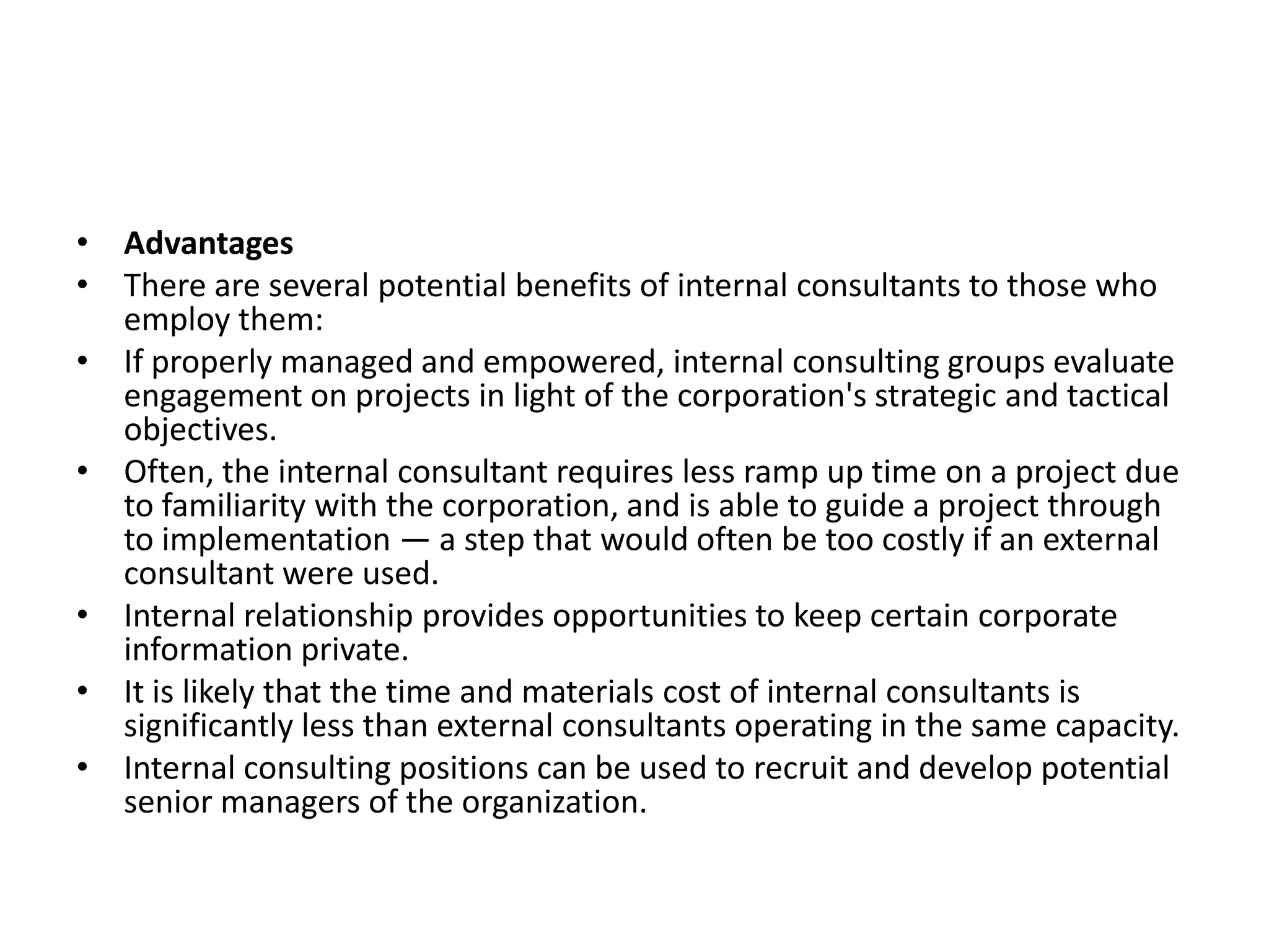 • Advantages
• There are several potential benefits of internal consultants to those who
  employ them:
• If properly managed and empowered, internal consulting groups evaluate
  engagement on projects in light of the corporation's strategic and tactical
  objectives.
• Often, the internal consultant requires less ramp up time on a project due
  to familiarity with the corporation, and is able to guide a project through
  to implementation — a step that would often be too costly if an external
  consultant were used.
• Internal relationship provides opportunities to keep certain corporate
  information private.
• It is likely that the time and materials cost of internal consultants is
  significantly less than external consultants operating in the same capacity.
• Internal consulting positions can be used to recruit and develop potential
  senior managers of the organization.
 