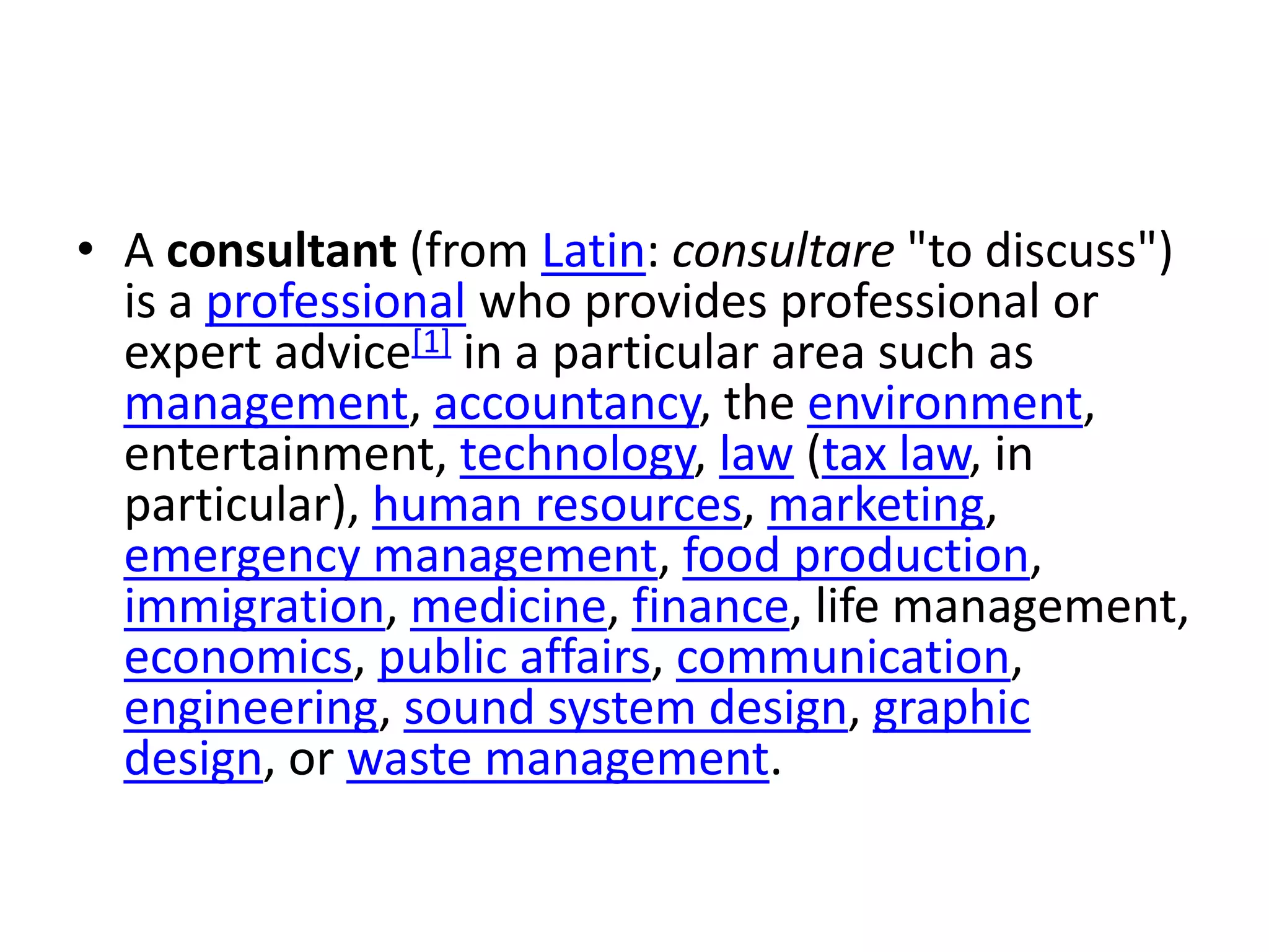 • A consultant (from Latin: consultare "to discuss")
  is a professional who provides professional or
  expert advice[1] in a particular area such as
  management, accountancy, the environment,
  entertainment, technology, law (tax law, in
  particular), human resources, marketing,
  emergency management, food production,
  immigration, medicine, finance, life management,
  economics, public affairs, communication,
  engineering, sound system design, graphic
  design, or waste management.
 