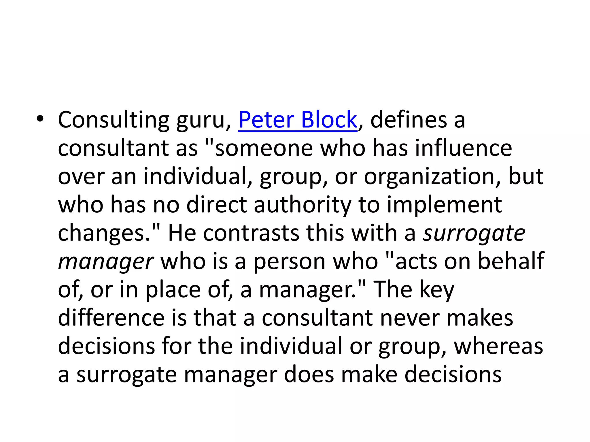 • Consulting guru, Peter Block, defines a
  consultant as "someone who has influence
  over an individual, group, or organization, but
  who has no direct authority to implement
  changes." He contrasts this with a surrogate
  manager who is a person who "acts on behalf
  of, or in place of, a manager." The key
  difference is that a consultant never makes
  decisions for the individual or group, whereas
  a surrogate manager does make decisions
 