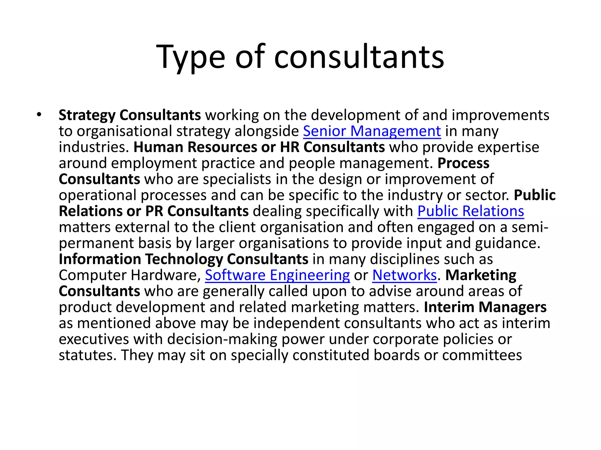 Type of consultants
• Strategy Consultants working on the development of and improvements
  to organisational strategy alongside Senior Management in many
  industries. Human Resources or HR Consultants who provide expertise
  around employment practice and people management. Process
  Consultants who are specialists in the design or improvement of
  operational processes and can be specific to the industry or sector. Public
  Relations or PR Consultants dealing specifically with Public Relations
  matters external to the client organisation and often engaged on a semi-
  permanent basis by larger organisations to provide input and guidance.
  Information Technology Consultants in many disciplines such as
  Computer Hardware, Software Engineering or Networks. Marketing
  Consultants who are generally called upon to advise around areas of
  product development and related marketing matters. Interim Managers
  as mentioned above may be independent consultants who act as interim
  executives with decision-making power under corporate policies or
  statutes. They may sit on specially constituted boards or committees
 