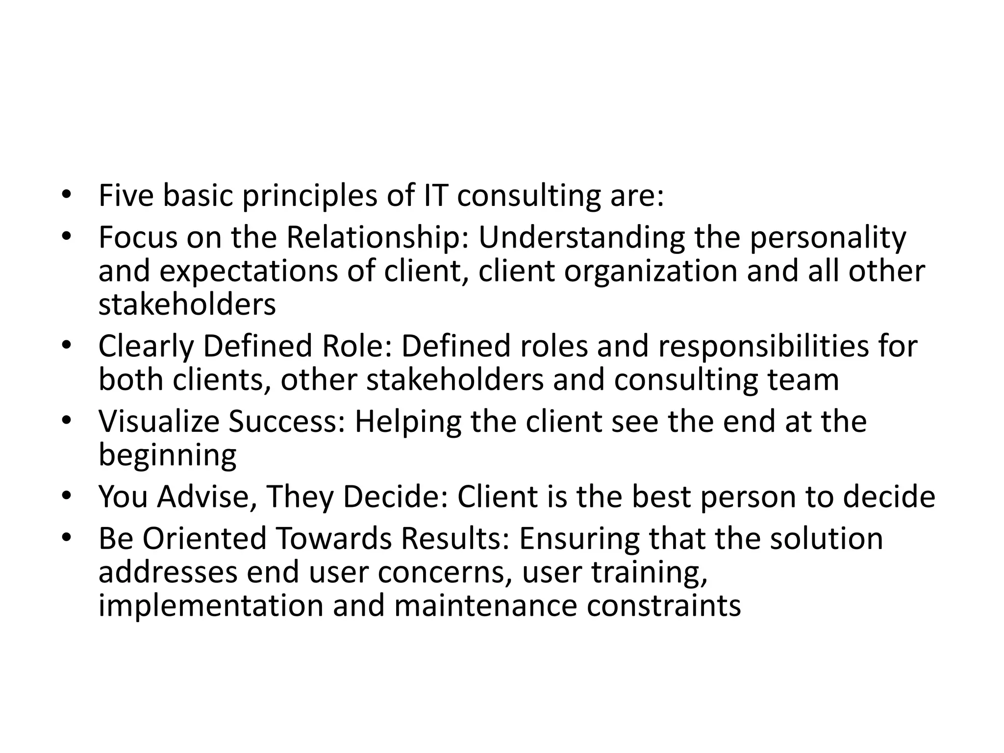 • Five basic principles of IT consulting are:
• Focus on the Relationship: Understanding the personality
  and expectations of client, client organization and all other
  stakeholders
• Clearly Defined Role: Defined roles and responsibilities for
  both clients, other stakeholders and consulting team
• Visualize Success: Helping the client see the end at the
  beginning
• You Advise, They Decide: Client is the best person to decide
• Be Oriented Towards Results: Ensuring that the solution
  addresses end user concerns, user training,
  implementation and maintenance constraints
 