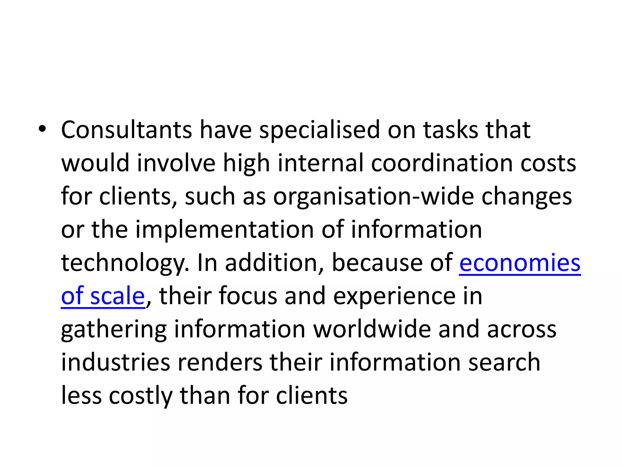 • Consultants have specialised on tasks that
  would involve high internal coordination costs
  for clients, such as organisation-wide changes
  or the implementation of information
  technology. In addition, because of economies
  of scale, their focus and experience in
  gathering information worldwide and across
  industries renders their information search
  less costly than for clients
 