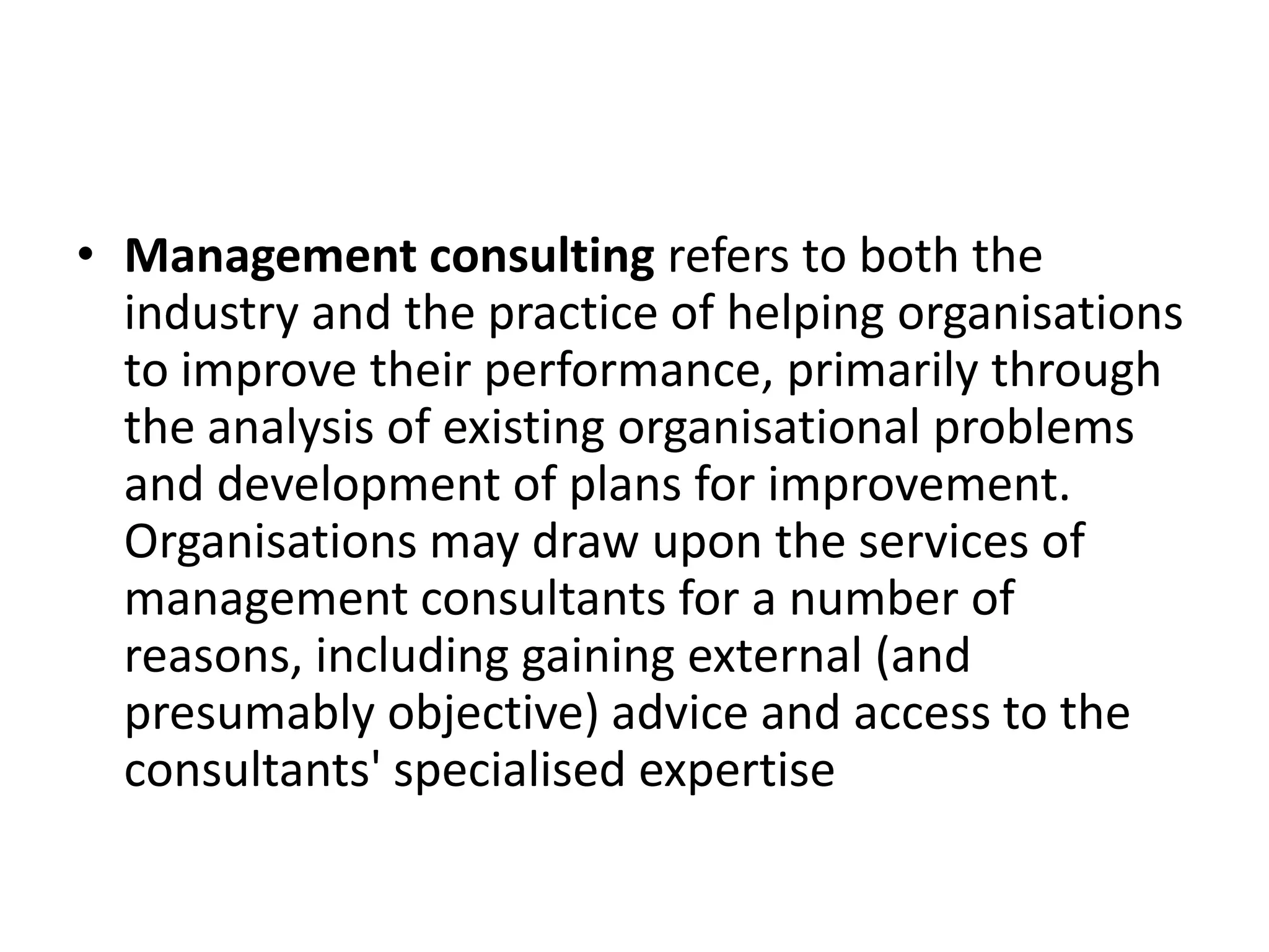 • Management consulting refers to both the
  industry and the practice of helping organisations
  to improve their performance, primarily through
  the analysis of existing organisational problems
  and development of plans for improvement.
  Organisations may draw upon the services of
  management consultants for a number of
  reasons, including gaining external (and
  presumably objective) advice and access to the
  consultants' specialised expertise
 