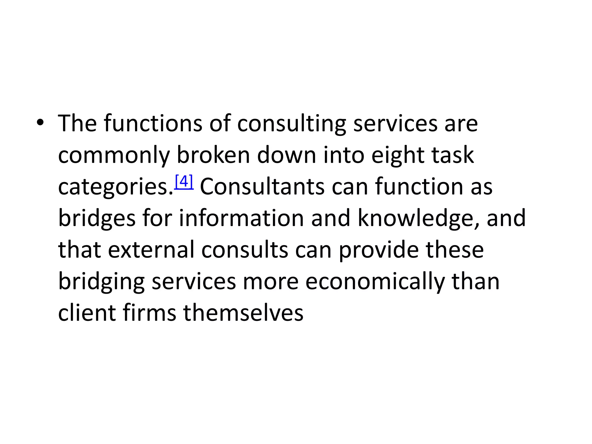• The functions of consulting services are
  commonly broken down into eight task
  categories.[4] Consultants can function as
  bridges for information and knowledge, and
  that external consults can provide these
  bridging services more economically than
  client firms themselves
 
