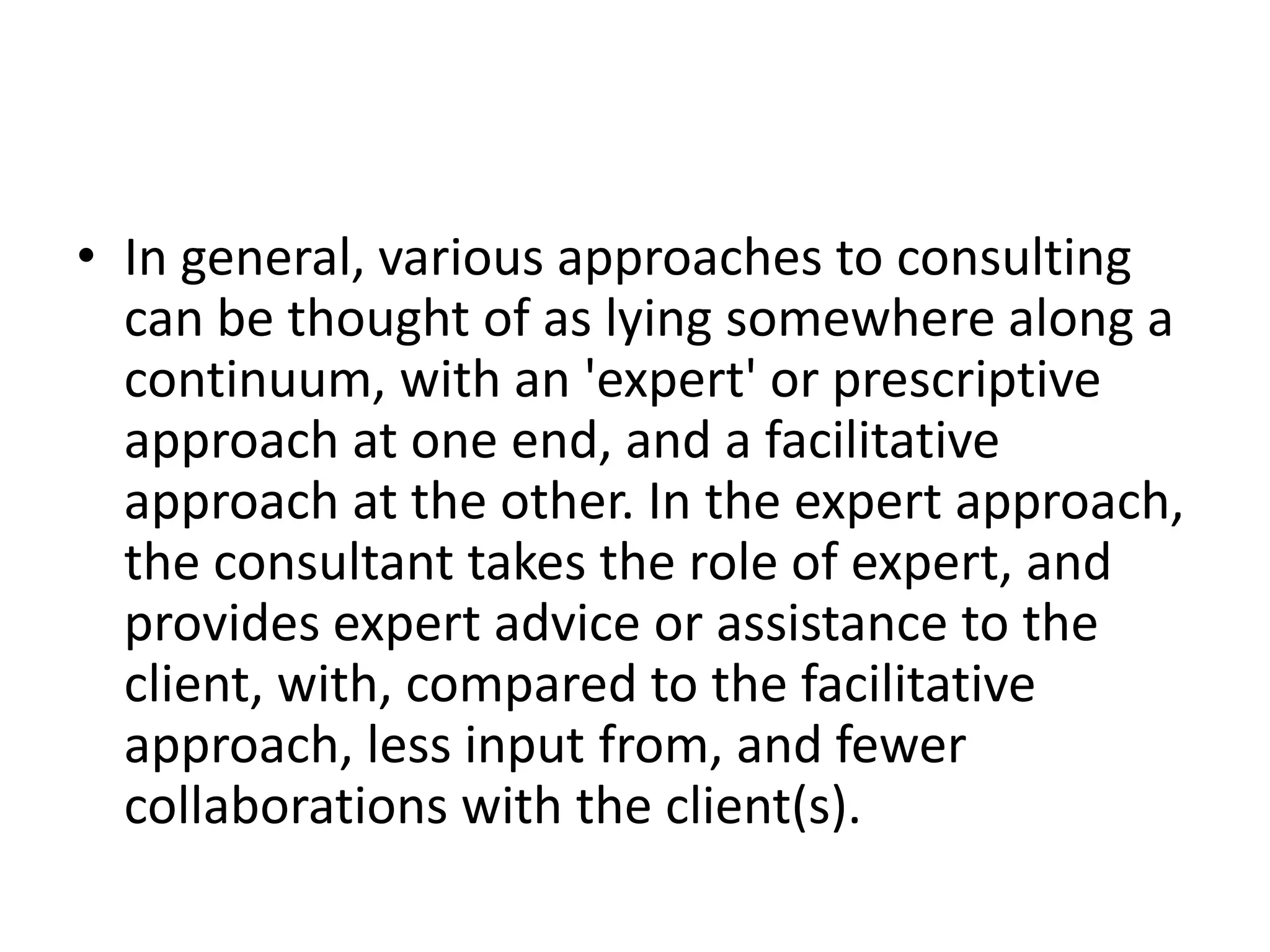 • In general, various approaches to consulting
  can be thought of as lying somewhere along a
  continuum, with an 'expert' or prescriptive
  approach at one end, and a facilitative
  approach at the other. In the expert approach,
  the consultant takes the role of expert, and
  provides expert advice or assistance to the
  client, with, compared to the facilitative
  approach, less input from, and fewer
  collaborations with the client(s).
 